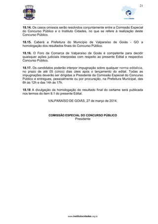 _________________________________________________________________________________________________________________
www.institutocidades.org.br
21
18.14. Os casos omissos serão resolvidos conjuntamente entre a Comissão Especial
do Concurso Público e o Instituto Cidades, no que se refere à realização deste
Concurso Público.
18.15. Caberá a Prefeitura do Município de Valparaíso de Goiás - GO a
homologação dos resultados finais do Concurso Público.
18.16. O Foro da Comarca de Valparaíso de Goiás é competente para decidir
quaisquer ações judiciais interpostas com respeito ao presente Edital e respectivo
Concurso Público.
18.17. Os candidatos poderão interpor impugnação sobre qualquer norma editalícia,
no prazo de até 05 (cinco) dias úteis após o lançamento do edital. Todas as
impugnações deverão ser dirigidas a Presidente da Comissão Especial do Concurso
Público e entregues, pessoalmente ou por procuração, na Prefeitura Municipal, das
8h às 12h e das 14h às 17h.
18.18 A divulgação da homologação do resultado final do certame será publicada
nos termos do item 8.1 do presente Edital.
VALPARAÍSO DE GOIÁS, 27 de março de 2014.
COMISSÃO ESPECIAL DO CONCURSO PÚBLICO
Presidente
 