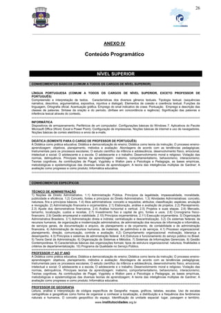 _________________________________________________________________________________________________________________
www.institutocidades.org.br
26
ANEXO IV
Conteúdo Programático
NÍVEL SUPERIOR
CONHECIMENTOS BÁSICOS (COMUM A TODOS OS CARGOS DE NÍVEL SUPERIOR)
LÍNGUA PORTUGUESA (COMUM A TODOS OS CARGOS DE NÍVEL SUPERIOR, EXCETO PROFESSOR DE
PORTUGUÊS)
Compreensão e interpretação de textos. Características dos diversos gêneros textuais. Tipologia textual. (sequências
narrativa, descritiva, argumentativa, expositiva, injuntiva e dialogal). Elementos de coesão e coerência textual. Funções da
linguagem, Ortografia oficial. Acentuação gráfica. Emprego do sinal indicativo de crase. Pontuação. Emprego e descrição das
classes de palavras. Sintaxe da oração e do período. (ênfase em concordância e regência). Significação das palavras e
inferência lexical através do contexto.
===================================================================
INFORMÁTICA
Dispositivos de armazenamento. Periféricos de um computador. Configurações básicas do Windows 7. Aplicativos do Pacote
Microsoft Office (Word, Excel e Power Point). Configuração de impressoras. Noções básicas de internet e uso de navegadores.
Noções básicas de correio eletrônico e envio de e-mails.
===================================================================
DIDÁTICA (SOMENTE PARA O CARGO DE PROFESSOR DE PORTUGUÊS)
A Didática como prática educativa; Didática e democratização do ensino; Didática como teoria da instrução; O processo ensino-
aprendizagem: objetivos, planejamento, métodos e avaliação: Abordagens de acordo com as tendências pedagógicas;
Instrumentais para os processos escolares; O estudo científico da infância e adolescência, desenvolvimento físico, emocional,
intelectual e social; O adolescente e a escola; O adolescente e o trabalho; Desenvolvimento moral e religioso; Violação das
normas, delinquência. Principais teorias da aprendizagem: inatismo, comportamentalismo, behaviorismo, interacionismo;
Teorias cognitivas; As contribuições de Piaget, Vygotsky e Wallon para a Psicologia e Pedagogia, as bases empíricas,
metodológicas e epistemológicas das diversas teorias de aprendizagem; A teoria das inteligências múltiplas de Gardner; A
avaliação como progresso e como produto; Informática educativa.
===================================================================
CONHECIMENTOS ESPECÍFICOS
TÉCNICO DE ADMINISTRAÇÃO
1) Noções de Direito Administrativo. 1.1) Administração Pública. Princípios da legalidade, impessoalidade, moralidade,
publicidade e eficiência. 1.2) Conceito, fontes e princípios do Direito Administrativo. 1.3) Atividades Administrativas: conceito,
natureza, fins e princípios básicos. 1.4) Atos administrativos: conceito e requisitos; atributos; classificação; espécies; anulação
e revogação. 2) Administração financeira e orçamentária. 2.1) Elaboração, análise e avaliação de projetos. 2.2) Planejamento.
2.3) Ajuste dos demonstrativos financeiros. 2.4) Análise horizontal e vertical. 2.5) Projetos e suas etapas. 2.6) Mercado,
tamanho, localização, custos e receitas. 2.7) Investimento fixo e capital de giro, fontes e usos. 2.8) Cronograma físico-
financeiro. 2.9) Gestão empresarial e viabilidade. 2.10) Princípios orçamentários. 2.11) Execução orçamentária. 3) Organização
Administrativa Brasileira. 3.1) Administração direta e indireta; centralização e descentralização. 3.2) Os sistemas federais de
recursos humanos, de organização e modernização administrativa, de administração dos recursos de informação e informática,
de serviços gerais, de documentação e arquivo, de planejamento e de orçamento, de contabilidade e de administração
financeira. 4) Administração de recursos humanos, de materiais, de patrimônio e de serviços. 4.1) Processo organizacional:
planejamento, direção, comunicação, controle e avaliação. 4.2) Comportamento organizacional: motivação, liderança e
desempenho. 4.3) Princípios e sistemas de administração federal. 4.4) Estrutura e funcionamento do serviço público no Brasil.
5) Teoria Geral da Administração. 6) Organização de Sistemas e Métodos. 7) Sistemas de Informações Gerenciais. 8) Gestão
Contemporânea. 9) Características básicas das organizações formais: tipos de estrutura organizacional; natureza, finalidades e
critérios de departamentalização. 10) Programa da Qualidade no Serviço Público.
=================================================================================================
PROFESSOR 1º AO 5º ANO
A Didática como prática educativa; Didática e democratização do ensino; Didática como teoria da instrução; O processo ensino-
aprendizagem: objetivos, planejamento, métodos e avaliação: Abordagens de acordo com as tendências pedagógicas;
Instrumentais para os processos escolares; O estudo científico da infância e adolescência, desenvolvimento físico, emocional,
intelectual e social; O adolescente e a escola; O adolescente e o trabalho; Desenvolvimento moral e religioso; Violação das
normas, delinquência. Principais teorias da aprendizagem: inatismo, comportamentalismo, behaviorismo, interacionismo;
Teorias cognitivas; As contribuições de Piaget, Vygotsky e Wallon para a Psicologia e Pedagogia, as bases empíricas,
metodológicas e epistemológicas das diversas teorias de aprendizagem; A teoria das inteligências múltiplas de Gardner; A
avaliação como progresso e como produto; Informática educativa.
=================================================================================================
PROFESSOR DE GEOGRAFIA
Leitura, análise e interpretação de códigos específicos de Geografia: mapas, gráficos, tabelas, escalas. Uso de escalas
cartográficas e geográficas como forma de organizar e conhecer a localização, a distribuição e a frequência dos fenômenos
naturais e humanos. O conceito geopolítico do espaço. Identificação da unidade espacial: lugar, paisagem e território.
 
