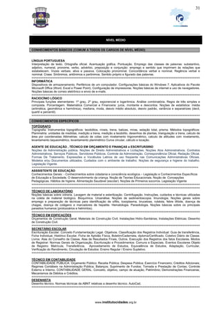 _________________________________________________________________________________________________________________
www.institutocidades.org.br
31
NÍVEL MÉDIO
CONHECIMENTOS BÁSICOS (COMUM A TODOS OS CARGOS DE NÍVEL MÉDIO)
LÍNGUA PORTUGUESA
Interpretação de texto. Ortografia oficial. Acentuação gráfica. Pontuação. Emprego das classes de palavras: substantivo,
adjetivo, numeral, pronome, verbo, advérbio, preposição e conjunção: emprego e sentido que imprimem às relações que
estabelecem. Vozes verbais: ativa e passiva. Colocação pronominal. Concordância verbal e nominal. Regência verbal e
nominal. Crase. Sinônimos, antônimos e parônimos. Sentido próprio e figurado das palavras.
=================================================================================================
INFORMÁTICA
Dispositivos de armazenamento. Periféricos de um computador. Configurações básicas do Windows 7. Aplicativos do Pacote
Microsoft Office (Word, Excel e Power Point). Configuração de impressoras. Noções básicas de internet e uso de navegadores.
Noções básicas de correio eletrônico e envio de e-mails.
=================================================================================================
RACIOCÍNIO LÓGICO
Principais funções elementares: 1º grau, 2º grau, exponencial e logarítmica. Análise combinatória. Regra de três simples e
composta. Porcentagem. Matemática Comercial e Financeira: juros, montante e descontos. Noções de estatística: média
(aritmética, geométrica e harmônica), mediana, moda, desvio médio absoluto, desvio padrão, variância e separatrizes (decil,
quartil e percentil).
=================================================================================================
CONHECIMENTOS ESPECÍFICOS
TOPÓGRAFO
Topografia: Instrumentos topográficos: teodolitos, níveis, trena, balizas, miras, estação total, prisma. Métodos topográficos:
Planimetria: unidades de medidas, medição a trena, medição a teodolito, desenhos de plantas, triangulação a trena, calculo de
área por coordenadas Altimetrias: calculo de cotas com nivelamento trigonométrico, calculo de altitudes com nivelamento,
levantamento taqueométrico, levantamento planimétrico Curva circular, cálculo e locação.
AGENTE DE EDUCAÇÃO , TÉCNICO EM ORÇAMENTO E FINANÇAS e ESCRITURÁRIO
Noções da Administração pública. Noções de Direito Administrativos e Licitações. Noções Atos Administrativos. Contratos
Administrativos. Serviços Públicos. Servidores Públicos. Controle da Administração. Correspondência Oficial. Redação Oficial.
Formas De Tratamento. Expressões e Vocábulos Latinos de uso freqüente nas Comunicações Administrativas Oficiais.
Modelos e/ou Documentos utilizados. Cuidados com o ambiente de trabalho: Noções de segurança e higiene do trabalho.
Legislação Vigente
================================================================================================
ASSSISTENTE DE EDUCAÇÃO
Conhecimentos Gerais: - Conhecimentos sobre cidadania e consciência ecológica.– Legislação e Conhecimentos Específicos
de Educação e Sociedade. O desenvolvimento da criança. Noção de Teorias Educacionais. Noção de Concepções
Pedagógicas. Hábitos de higiene. Alimentação Saudável (escolar). Noções de Primeiros socorros. Legislação Vigente
=================================================================================================
=================================================================================================
TÉCNICO DE LABORATÓRIO
Noções básicas sobre vidraria. Lavagem de material e esterilização. Centrifugação. Instruções, cuidados e técnicas utilizadas
na coleta de material biológico. Bioquímica. Uroanálise. Noções de sedimentoscopia. Imunologia. Noções gerais sobre
emprego e preparação de técnicas para identificação de sífilis, toxoplasma, brucelose, rubéola, febre tifóide, doença de
chagas, doença de colágeno e marcadores de hepatite. Hematologia. Parasitologia. Noções básicas sobre os principais
parasitos humanos (protozoários e helmintos).
=================================================================================================
TÉCNICO EM EDIFICAÇÕES
Orçamentos de Construção Geral; Materiais de Construção Civil; Instalações Hidro-Sanitárias; Instalações Elétricas; Desenho
de Construção Civil.
=================================================================================================
SECRETÁRIO ESCOLAR
Escrituração Escolar. Conceito Fundamentação Legal. Objetivos. Classificação dos Registros Individual: Guia de transferência,
Ficha Individual, Histórico Escolar, Ficha de Aptidão Física, Boletim/Caderneta, diploma/Certificado. Coletivo Diário de Classe.
Livros: Atas do Conselho de Classe, Atas de Resultados Finais, Outros. Execução dos Registros dos fatos Escolares. Modos
de Registrar: Normas Gerais de Organização, Escrituração e Procedimentos: Comuns e Especiais. Eventos Escolares Objeto
de Registro: Matrícula, Transferência, Aproveitamento de Estudos, Equivalência de Estudos, Adaptação, Curricular,
Verificação do Rendimento, Circulação de Estudos: Ensino Regular / Ensino Supletivo.
=================================================================================================
TÉCNICO EM CONTABILIDADE
CONTABILIDADE PÚBLICA: Orçamento Público; Receita Pública; Despesa Pública; Exercício Financeiro; Créditos Adicionais;
Regimes Contábeis na Administração Pública; Balanços; Suprimento de Fundos; Tomada e Prestação de Contas; Controle
Externo e Interno. CONTABILIDADE GERAL: Conceito, objetivo, campo de atuação; Patrimônio; Demonstrações Financeiras;
Mecanismos de Débitos e Créditos.
=================================================================================================
DESENHISTA
Desenho técnico. Normas técnicas da ABNT relativas a desenho técnico. AutoCad.
=================================================================================================
 