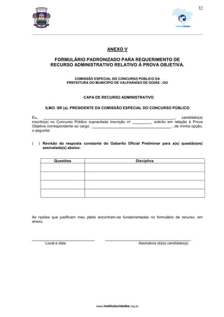 _________________________________________________________________________________________________________________
www.institutocidades.org.br
32
ANEXO V
FORMULÁRIO PADRONIZADO PARA REQUERIMENTO DE
RECURSO ADMINISTRATIVO RELATIVO À PROVA OBJETIVA.
COMISSÃO ESPECIAL DO CONCURSO PÚBLICO DA
PREFEITURA DO MUNICÍPIO DE VALPARAÍSO DE GOIÁS - GO
CAPA DE RECURSO ADMINISTRATIVO
ILMO. SR (a). PRESIDENTE DA COMISSÃO ESPECIAL DO CONCURSO PÚBLICO
Eu, _______________________________________________________________, candidato(a)
inscrito(a) no Concurso Público supracitada inscrição no _________, solicito em relação à Prova
Objetiva correspondente ao cargo ______________________________________ , de minha opção,
o seguinte:
( ) Revisão da resposta constante do Gabarito Oficial Preliminar para a(s) questão(es)
assinalada(s) abaixo:
Questões Disciplina
As razões que justificam meu pleito encontram-se fundamentadas no formulário de recurso, em
anexo.
______________________________ _________________________________________
Local e data Assinatura do(a) candidato(a)
 