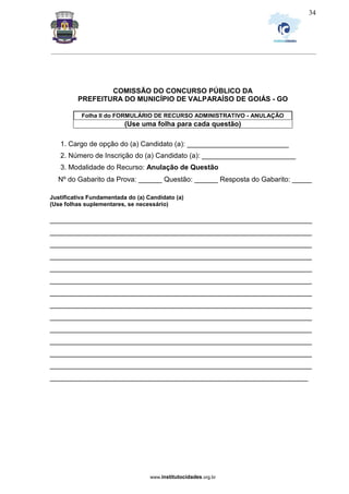 _________________________________________________________________________________________________________________
www.institutocidades.org.br
34
COMISSÃO DO CONCURSO PÚBLICO DA
PREFEITURA DO MUNICÍPIO DE VALPARAÍSO DE GOIÁS - GO
Folha II do FORMULÁRIO DE RECURSO ADMINISTRATIVO - ANULAÇÃO
(Use uma folha para cada questão)
1. Cargo de opção do (a) Candidato (a): __________________________
2. Número de Inscrição do (a) Candidato (a): ________________________
3. Modalidade do Recurso: Anulação de Questão
Nº do Gabarito da Prova: ______ Questão: ______ Resposta do Gabarito: _____
Justificativa Fundamentada do (a) Candidato (a)
(Use folhas suplementares, se necessário)
___________________________________________________________________
___________________________________________________________________
___________________________________________________________________
___________________________________________________________________
___________________________________________________________________
___________________________________________________________________
___________________________________________________________________
___________________________________________________________________
___________________________________________________________________
___________________________________________________________________
___________________________________________________________________
___________________________________________________________________
___________________________________________________________________
__________________________________________________________________
 