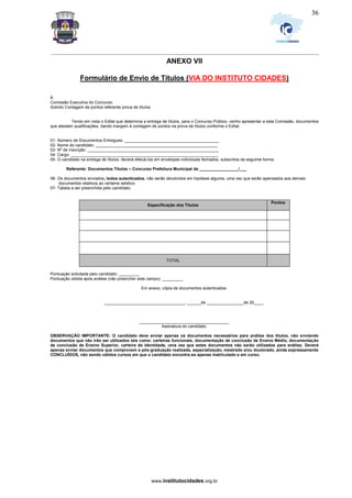 _________________________________________________________________________________________________________________
www.institutocidades.org.br
36
ANEXO VII
Formulário de Envio de Títulos (VIA DO INSTITUTO CIDADES)
À
Comissão Executiva do Concurso
Solicito Contagem de pontos referente prova de títulos
Tendo em vista o Edital que determina a entrega de títulos, para o Concurso Público, venho apresentar a esta Comissão, documentos
que atestam qualificações, dando margem à contagem de pontos na prova de títulos conforme o Edital.
01- Número de Documentos Entregues: _________________________________________
02- Nome do candidato: _____________________________________________________
03- Nº de inscrição: _________________________________________________________
04- Cargo: ________________________________________________________________
05- O candidato na entrega de títulos, deverá efetuá-los em envelopes individuais fechados, subscritos da seguinte forma:
Referente: Documentos Títulos – Concurso Prefeitura Municipal de _________________/___
06- Os documentos enviados, todos autenticados, não serão devolvidos em hipótese alguma, uma vez que serão apensados aos demais
documentos relativos ao certame seletivo.
07- Tabela a ser preenchida pelo candidato.
Especificação dos Títulos
Pontos
TOTAL
Especificação Títulos Pontos
Pontuação solicitada pelo candidato: _________
Pontuação obtida após análise (não preencher este campo): _________
Em anexo, cópia de documentos autenticados.
___________________________________, ______de ________________de 20____.
_______________________________________
Assinatura do candidato.
OBSERVAÇÃO IMPORTANTE: O candidato deve enviar apenas os documentos necessários para análise dos títulos, não enviando
documentos que não irão ser utilizados tais como: carteiras funcionais, documentação de conclusão de Ensino Médio, documentação
de conclusão de Ensino Superior, carteira de identidade, uma vez que estes documentos não serão utilizados para análise. Deverá
apenas enviar documentos que comprovem a pós-graduação realizada, especialização, mestrado e/ou doutorado, ainda expressamente
CONCLUÍDOS, não sendo válidos cursos em que o candidato encontra-se apenas matriculado e em curso.
 