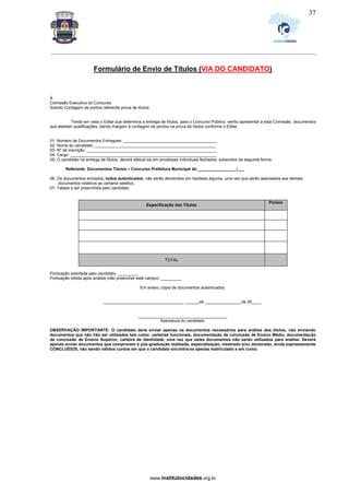_________________________________________________________________________________________________________________
www.institutocidades.org.br
37
Formulário de Envio de Títulos (VIA DO CANDIDATO)
À
Comissão Executiva do Concurso
Solicito Contagem de pontos referente prova de títulos
Tendo em vista o Edital que determina a entrega de títulos, para o Concurso Público, venho apresentar a esta Comissão, documentos
que atestam qualificações, dando margem à contagem de pontos na prova de títulos conforme o Edital.
01- Número de Documentos Entregues: _________________________________________
02- Nome do candidato: _____________________________________________________
03- Nº de inscrição: _________________________________________________________
04- Cargo: ________________________________________________________________
05- O candidato na entrega de títulos, deverá efetuá-los em envelopes individuais fechados, subscritos da seguinte forma:
Referente: Documentos Títulos – Concurso Prefeitura Municipal de _________________/___
06- Os documentos enviados, todos autenticados, não serão devolvidos em hipótese alguma, uma vez que serão apensados aos demais
documentos relativos ao certame seletivo.
07- Tabela a ser preenchida pelo candidato.
Especificação dos Títulos
Pontos
TOTAL
Especificação Títulos Pontos
Pontuação solicitada pelo candidato: _________
Pontuação obtida após análise (não preencher este campo): _________
Em anexo, cópia de documentos autenticados.
___________________________________, ______de ________________de 20____.
_______________________________________
Assinatura do candidato.
OBSERVAÇÃO IMPORTANTE: O candidato deve enviar apenas os documentos necessários para análise dos títulos, não enviando
documentos que não irão ser utilizados tais como: carteiras funcionais, documentação de conclusão de Ensino Médio, documentação
de conclusão de Ensino Superior, carteira de identidade, uma vez que estes documentos não serão utilizados para análise. Deverá
apenas enviar documentos que comprovem a pós-graduação realizada, especialização, mestrado e/ou doutorado, ainda expressamente
CONCLUÍDOS, não sendo válidos cursos em que o candidato encontra-se apenas matriculado e em curso.
 