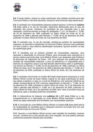 _________________________________________________________________________________________________________________
www.institutocidades.org.br
7
6.4. O laudo médico, original ou cópia autenticada, terá validade somente para este
Concurso Público e não será devolvido, tampouco será fornecida cópia desse laudo.
6.5. O candidato com necessidades especiais poderá requerer, na forma do subitem
7.8 deste edital e no ato de inscrição, tratamento diferenciado para os dias de
aplicação das provas, indicando as condições de que necessita para a sua
realização, conforme previsto no artigo 40, parágrafos 1° e 2°, do Decreto n.° 3.298,
de 20 de dezembro de 1999, publicado no Diário Oficial da União de 21 de
dezembro de 1999 e alterado pelo Decreto n.° 5.296, de 02 de dezembro de 2004,
publicado no Diário Oficial da União, de 3 de dezembro de 2004.
6.6. O candidato que, no ato de inscrição, declarar-se portador de necessidades
especiais, se aprovado e classificado no Concurso Público, terá seu nome publicado
em lista à parte e, caso obtenha classificação necessária, figurará também na lista
de classificação geral.
6.7. O candidato que se declarar portador de necessidades especiais, caso
aprovado e classificado no Concurso Público, será convocado para submeter-se à
perícia médica promovida pela Junta Médica Oficial a ser designada pela Prefeitura
do Município de Valparaíso de Goiás - GO, que verificará sua qualificação como
portador de necessidades especiais, o grau da deficiência e a capacidade para o
exercício do respectivo cargo e que terá decisão determinativa sobre a qualificação,
nos termos do Decreto n° 3.298, de 20 de dezembro de 1999, publicado no Diário
Oficial da União, de 21 de dezembro de 1999 e alterado pelo Decreto n.° 5.296, de 2
de dezembro de 2004, publicado no Diário Oficial da União, de 3 de dezembro de
2004.
6.8. O candidato mencionado no subitem 6.7 deste edital deverá comparecer à Junta
Médica Oficial munido de laudo médico original ou de cópia autenticada do laudo
que ateste a espécie e o grau ou o nível de deficiência, com expressa referência ao
código correspondente do CID, conforme especificado no Decreto n.° 3.298, de 20
de dezembro de 1999, publicado no Diário Oficial da União, de 21 de dezembro de
1999 e alterado pelo Decreto n° 5.296, de 2 de dezembro de 2004, publicado no
Diário Oficial da União, de 3 de dezembro de 2004, bem como à provável causa da
deficiência, após o resultado preliminar consolidado.
6.9. A inobservância do disposto nos subitens 6.2 a 6.7 deste Edital ou o não
comparecimento ou a reprovação na Junta Médica Oficial acarretará a perda do
direito às vagas reservadas aos candidatos com necessidades especiais.
6.10. A conclusão da Junta Médica Oficial referida no subitem 6.8 deste edital acerca
da incapacidade do candidato para o adequado exercício da função fará com que
ele seja eliminado do Concurso Público.
6.11. Quando a Junta Médica Oficial concluir pela inaptidão do candidato, havendo
recurso, constituir-se-á junta pericial para nova inspeção, da qual poderá participar
profissional assistente indicado pelo candidato.
 