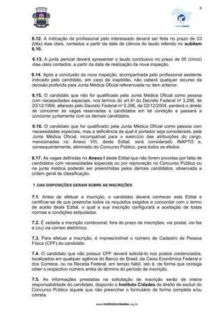 _________________________________________________________________________________________________________________
www.institutocidades.org.br
8
6.12. A indicação de profissional pelo interessado deverá ser feita no prazo de 03
(três) dias úteis, contados a partir da data de ciência do laudo referido no subitem
6.10.
6.13. A junta pericial deverá apresentar o laudo conclusivo no prazo de 05 (cinco)
dias úteis contados, a partir da data de realização da nova inspeção.
6.14. Após a conclusão da nova inspeção, acompanhada pelo profissional assitente
indicado pelo candidato, em caso de inaptidão, não caberá qualquer recurso da
decisão proferida pela Junta Médica Oficial referenciada no item anterior.
6.15. O candidato que não for qualificado pela Junta Médica Oficial como pessoa
com necessidades especiais, nos termos do art.4o do Decreto Federal no 3.298, de
20/12/1999, alterado pelo Decreto Federal no 5.296, de 02/12/2004, perderá o direito
de concorrer às vagas reservadas a candidatos em tal condição e passará a
concorrer juntamente com os demais candidatos.
6.16. O candidato que for qualificado pela Junta Médica Oficial como pessoa com
necessidades especiais, mas a deficiência da qual é portador seja considerada, pela
Junta Médica Oficial, incompatível para o exercício das atribuições do cargo,
mencionadas no Anexo VIII, deste Edital, será considerado INAPTO e,
consequentemente, eliminado do Concurso Público, para todos os efeitos.
6.17. As vagas definidas no Anexo I deste Edital que não forem providas por falta de
candidatos com necessidades especiais ou por reprovação no Concurso Público ou
na junta médica poderão ser preenchidas pelos demais candidatos, observada a
ordem geral de classificação.
7. DAS DISPOSIÇÕES GERAIS SOBRE AS INSCRIÇÕES
7.1. Antes de efetuar a inscrição, o candidato deverá conhecer este Edital e
certificar-se de que preenche todos os requisitos exigidos e concordar com o termo
de aceite deste Edital, o qual a sua inscrição configurará a aceitação de todas
normas e condições estipuladas.
7.2. É vedada a inscrição condicional, fora do prazo de inscrições, via postal, via fax
e (ou) via correio eletrônico.
7.3. Para efetuar a inscrição, é imprescindível o número de Cadastro de Pessoa
Física (CPF) do candidato.
7.4. O candidato que não possuir CPF deverá solicitá-lo nos postos credenciados,
localizados em qualquer agência do Banco do Brasil, da Caixa Econômica Federal e
dos Correios, ou na Receita Federal, em tempo hábil, isto é, de forma que consiga
obter o respectivo número antes do término do período de inscrição.
7.5. As informações prestadas na solicitação de inscrição serão de inteira
responsabilidade do candidato, dispondo o Instituto Cidades do direito de excluir do
Concurso Público aquele que não preencher o formulário de forma completa e/ou
correta.
 