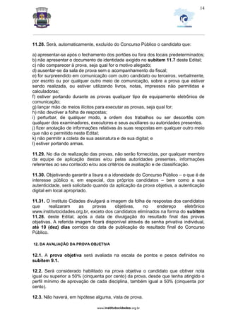 _________________________________________________________________________________________________________________
www.institutocidades.org.br
14
11.28. Será, automaticamente, excluído do Concurso Público o candidato que:
a) apresentar-se após o fechamento dos portões ou fora dos locais predeterminados;
b) não apresentar o documento de identidade exigido no subitem 11.7 deste Edital;
c) não comparecer à prova, seja qual for o motivo alegado;
d) ausentar-se da sala de prova sem o acompanhamento do fiscal;
e) for surpreendido em comunicação com outro candidato ou terceiros, verbalmente,
por escrito ou por qualquer outro meio de comunicação, sobre a prova que estiver
sendo realizada, ou estiver utilizando livros, notas, impressos não permitidas e
calculadoras;
f) estiver portando durante as provas qualquer tipo de equipamento eletrônico de
comunicação;
g) lançar mão de meios ilícitos para executar as provas, seja qual for;
h) não devolver a folha de respostas;
i) perturbar, de qualquer modo, a ordem dos trabalhos ou ser descortês com
qualquer dos examinadores, executores e seus auxiliares ou autoridades presentes.
j) fizer anotação de informações relativas às suas respostas em qualquer outro meio
que não o permitido neste Edital;
k) não permitir a coleta de sua assinatura e de sua digital; e
l) estiver portando armas.
11.29. No dia de realização das provas, não serão fornecidas, por qualquer membro
da equipe de aplicação destas e/ou pelas autoridades presentes, informações
referentes ao seu conteúdo e/ou aos critérios de avaliação e de classificação.
11.30. Objetivando garantir a lisura e a idoneidade do Concurso Público – o que é de
interesse público e, em especial, dos próprios candidatos – bem como a sua
autenticidade, será solicitado quando da aplicação da prova objetiva, a autenticação
digital em local apropriado.
11.31. O Instituto Cidades divulgará a imagem da folha de respostas dos candidatos
que realizaram as provas objetivas, no endereço eletrônico
www.institutocidades.org.br, exceto dos candidatos eliminados na forma do subitem
11.28. deste Edital, após a data de divulgação do resultado final das provas
objetivas. A referida imagem ficará disponível através de senha privativa individual,
até 10 (dez) dias corridos da data de publicação do resultado final do Concurso
Público.
12. DA AVALIAÇÃO DA PROVA OBJETIVA
12.1. A prova objetiva será avaliada na escala de pontos e pesos definidos no
subitem 9.1.
12.2. Será considerado habilitado na prova objetiva o candidato que obtiver nota
igual ou superior a 50% (cinquenta por cento) da prova, desde que tenha atingido o
perfil mínimo de aprovação de cada disciplina, também igual a 50% (cinquenta por
cento).
12.3. Não haverá, em hipótese alguma, vista de prova.
 