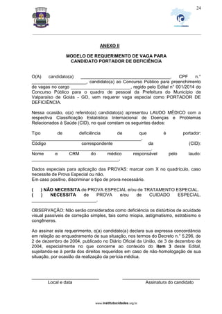 _________________________________________________________________________________________________________________
www.institutocidades.org.br
24
ANEXO II
MODELO DE REQUERIMENTO DE VAGA PARA
CANDIDATO PORTADOR DE DEFICIÊNCIA
O(A) candidato(a) ____________________________________, CPF n.°
______________________, candidato(a) ao Concurso Público para preenchimento
de vagas no cargo ________________________, regido pelo Edital n° 001/2014 do
Concurso Público para o quadro de pessoal da Prefeitura do Município de
Valparaíso de Goiás - GO, vem requerer vaga especial como PORTADOR DE
DEFICIÊNCIA.
Nessa ocasião, o(a) referido(a) candidato(a) apresentou LAUDO MÉDICO com a
respectiva Classificação Estatística Internacional de Doenças e Problemas
Relacionados à Saúde (CID), no qual constam os seguintes dados:
Tipo de deficiência de que é portador:
____________________________________________.
Código correspondente da (CID):
________________________________________________.
Nome e CRM do médico responsável pelo laudo:
___________________________________.
Dados especiais para aplicação das PROVAS: marcar com X no quadrículo, caso
necessite de Prova Especial ou não.
Em caso positivo, discriminar o tipo de prova necessário.
( ) NÃO NECESSITA de PROVA ESPECIAL e/ou de TRATAMENTO ESPECIAL.
( ) NECESSITA de PROVA e/ou de CUIDADO ESPECIAL.
__________________________.
OBSERVAÇÃO: Não serão considerados como deficiência os distúrbios de acuidade
visual passíveis de correção simples, tais como miopia, astigmatismo, estrabismo e
congêneres.
Ao assinar este requerimento, o(a) candidato(a) declara sua expressa concordância
em relação ao enquadramento de sua situação, nos termos do Decreto n.° 5.296, de
2 de dezembro de 2004, publicado no Diário Oficial da União, de 3 de dezembro de
2004, especialmente no que concerne ao conteúdo do item 3 deste Edital,
sujeitando-se à perda dos direitos requeridos em caso de não-homologação de sua
situação, por ocasião da realização da perícia médica.
___________________________ _______________________________
Local e data Assinatura do candidato
 
