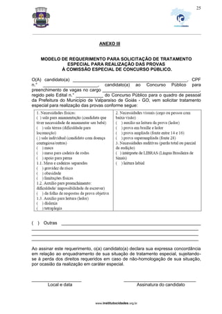_________________________________________________________________________________________________________________
www.institutocidades.org.br
25
ANEXO III
MODELO DE REQUERIMENTO PARA SOLICITAÇÃO DE TRATAMENTO
ESPECIAL PARA REALIZAÇÃO DAS PROVAS
À COMISSÃO ESPECIAL DE CONCURSO PÚBLICO.
O(A) candidato(a) ______________________________________________, CPF
n.° ______________________, candidato(a) ao Concurso Público para
preenchimento de vagas no cargo _______________________________________,
regido pelo Edital n.° ___________ do Concurso Público para o quadro de pessoal
da Prefeitura do Município de Valparaíso de Goiás - GO, vem solicitar tratamento
especial para realização das provas conforme segue:
( ) Outras ________________________________________________________
___________________________________________________________________
___________________________________________________________________
___________________________________________________________________
Ao assinar este requerimento, o(a) candidato(a) declara sua expressa concordância
em relação ao enquadramento de sua situação de tratamento especial, sujeitando-
se à perda dos direitos requeridos em caso de não-homologação de sua situação,
por ocasião da realização em caráter especial.
____________________ _____________________________
Local e data Assinatura do candidato
 