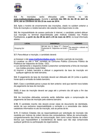 _________________________________________________________________________________________________________________
www.institutocidades.org.br
3
3.4. As inscrições serão efetuadas pela internet, no site
www.institutocidades.org.br, durante o período das 08h do dia 28 de abril de
2014, até as 23h59min do dia 25 de maio de 2014.
3.5. Após o horário de encerramento das inscrições, citado no subitem anterior a
ficha de inscrição e o boleto bancário não estarão mais disponíveis no site.
3.6. Na impossibilidade de acesso particular à internet, o candidato poderá efetuar
sua inscrição no terminal disponibilizado pelo Instituto Cidades nos Postos
Facilitadores, a partir do dia 28 de abril a 25 de maio de 2014, no local informado
abaixo:
LOCAL ENDEREÇO HORÁRIO
Shopping Sul
BR 040, Km 12, Gleba “F” – Parque
Esplanada III, Valparaíso de Goiás –
GO
De segunda a sábado de
10h às 22h
3.7. Para efetuar a inscrição, o candidato deverá:
a) Acessar o site www.institutocidades.org.br, durante o período de inscrição;
b) Localizar no site o “link” correlato ao Concurso Público (Concurso Público da
Prefeitura de Valparaíso de Goiás - GO);
c) Ler atentamente o respectivo Edital e preencher corretamente a ficha de inscrição
nos moldes previstos neste Edital.
d) Imprimir o boleto bancário e efetuar o pagamento da taxa de inscrição em
qualquer agência da rede bancária.
3.8. O pagamento da taxa de inscrição deverá ser efetuado até 24 (vinte e quatro)
horas após a emissão do boleto bancário.
3.8.1. Caso o candidato perca o prazo do item anterior, terá que reemitir novo boleto
de pagamento da taxa de inscrição.
3.8.2. A taxa de inscrição deverá ser paga até o primeiro dia útil após o fim das
inscrições.
3.9. As inscrições efetuadas somente serão deferidas após a comprovação de
pagamento da taxa de inscrição pelo sistema bancário.
3.10. O candidato inscrito não deverá enviar cópia de documento de identidade,
sendo de sua exclusiva responsabilidade a correção e a veracidade dos dados
cadastrais informados no ato da inscrição, sob as penas da lei.
3.11. O Instituto Cidades não se responsabilizará por solicitação de inscrição não
recebida por motivos de ordem técnica dos computadores, falhas de comunicação,
congestionamento das linhas de comunicação, bem como outros fatores de ordem
técnica que impossibilitem a transferência de dados que não seja comprovada
qualquer gerência ou participação da organizadora.
 