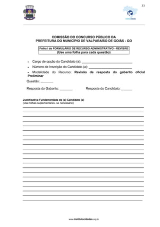 _________________________________________________________________________________________________________________
www.institutocidades.org.br
33
COMISSÃO DO CONCURSO PÚBLICO DA
PREFEITURA DO MUNICÍPIO DE VALPARAÍSO DE GOIÁS - GO
Folha I do FORMULÁRIO DE RECURSO ADMINISTRATIVO - REVISÃO
(Use uma folha para cada questão)
 Cargo de opção do Candidato (a): ____________________________
 Número de Inscrição do Candidato (a): ________________________
 Modalidade do Recurso: Revisão de resposta do gabarito oficial
Preliminar
Questão: _______
Resposta do Gabarito: _______ Resposta do Candidato: ______
Justificativa Fundamentada do (a) Candidato (a)
(Use folhas suplementares, se necessário)
_________________________________________________________________________________
_________________________________________________________________________________
_________________________________________________________________________________
_________________________________________________________________________________
_________________________________________________________________________________
_________________________________________________________________________________
_________________________________________________________________________________
_________________________________________________________________________________
_________________________________________________________________________________
_________________________________________________________________________________
_________________________________________________________________________________
_________________________________________________________________________________
_________________________________________________________________________________
_________________________________________________________________________________
_________________________________________________________________________________
_________________________________________________________________________________
_________________________________________________________________________________
_________________________________________________________________________________
_________________________________________________________________________________
_________________________________________________________________________________
________________________________________________________________________________
 