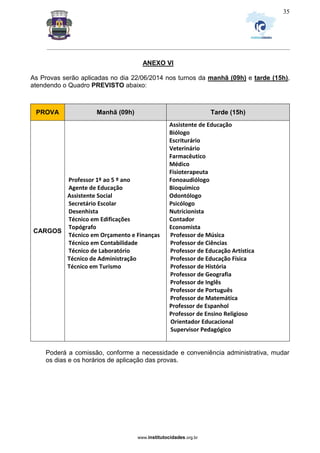 _________________________________________________________________________________________________________________
www.institutocidades.org.br
35
ANEXO VI
As Provas serão aplicadas no dia 22/06/2014 nos turnos da manhã (09h) e tarde (15h),
atendendo o Quadro PREVISTO abaixo:
PROVA Manhã (09h) Tarde (15h)
CARGOS
Professor 1º ao 5 º ano
Agente de Educação
Assistente Social
Secretário Escolar
Desenhista
Técnico em Edificações
Topógrafo
Técnico em Orçamento e Finanças
Técnico em Contabilidade
Técnico de Laboratório
Técnico de Administração
Técnico em Turismo
Assistente de Educação
Biólogo
Escriturário
Veterinário
Farmacêutico
Médico
Fisioterapeuta
Fonoaudiólogo
Bioquímico
Odontólogo
Psicólogo
Nutricionista
Contador
Economista
Professor de Música
Professor de Ciências
Professor de Educação Artística
Professor de Educação Física
Professor de História
Professor de Geografia
Professor de Inglês
Professor de Português
Professor de Matemática
Professor de Espanhol
Professor de Ensino Religioso
Orientador Educacional
Supervisor Pedagógico
Poderá a comissão, conforme a necessidade e conveniência administrativa, mudar
os dias e os horários de aplicação das provas.
 