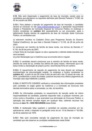 _________________________________________________________________________________________________________________
www.institutocidades.org.br
4
3.12. Não será dispensado o pagamento da taxa de inscrição, exceto para os
candidatos que atenderem os requisitos definidos pelo Decreto Federal n.º 6.593, de
02 de outubro de 2008.
3.12.1. Para pleitear a isenção do pagamento da taxa de inscrição, o candidato
deverá se inscrever no site www.institutocidades.org.br e apresentar requerimento
dirigido a Presidenta da Comissão Especial do Concurso Público no endereço e
horário constantes no subitem 4.2, pessoalmente ou por procurador, após o
deferimento ficarão isentos do pagamento da taxa de inscrição deste Concurso
Público, os candidatos que:
a) estiverem inscritos no Cadastro Único para Programas Sociais do Governo
Federal (CadÚnico), de que trata o Decreto Federal n.º 6.135, de 26 de junho de
2007;
b) comprovar ser membro de família de baixa renda, nos termos do Decreto n.º
6.135, de 26 de junho de 2007;
c) fazer ficha de inscrição regular no site e apresentar o referido boleto bancário que
será isentado;
d) juntar Declaração que o CadÚnico que se encontra ativo e regular.
3.12.2. O candidato deverá comprovar que é membro de família de baixa renda,
através de conta de luz, emitida nos últimos 06 (seis) meses, informando que é de
baixa renda ou declaração de próprio punho, reconhecida firma em cartório.
3.12.3. O requerimento de isenção do pagamento da taxa deverá ser entregue
acompanhado da documentação exigida, no endereço e horário constantes no
subitem 4.2., a partir do dia 28 (vinte e oito) de abril até o dia 12 (doze) de maio de
2014, considerando o prazo de análise, possível recursos e/ou efetivo pagamento da
inscrição caso seja indeferido o pedido.
3.12.4. O INSTITUTO CIDADES verificará a veracidade das informações prestadas
pelo candidato no órgão gestor do CadÚnico e a Comissão de Concurso terá
decisão terminativa sobre a concessão, ou não, do benefício.
3.12.5. As informações prestadas no requerimento de isenção serão de inteira
responsabilidade do candidato, podendo responder este, a qualquer momento, por
crime contra a fé-pública, o que acarretará sua eliminação do Concurso Público, e
aplicação das demais sanções legais em qualquer fase, cabendo recursos nos
termos do item 15 – DOS RECURSOS deste Edital.
3.12.6. A declaração falsa sujeitará o candidato às sanções previstas em lei,
aplicando-se, ainda, o disposto no parágrafo único do art. 10 do Decreto n.º 83.936,
de 06 de setembro de 1979.
3.12.7. Não será concedida isenção de pagamento de taxa de inscrição ao
candidato que não observar as condições estabelecidas neste Edital.
 