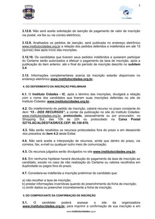 _________________________________________________________________________________________________________________
www.institutocidades.org.br
5
3.12.8. Não será aceita solicitação de isenção de pagamento de valor de inscrição
via postal, via fax ou via correio eletrônico.
3.12.9. Analisados os pedidos de isenção, será publicada no endereço eletrônico
www.institutocidades.org.br a relação dos pedidos deferidos e indeferidos em até 15
(quinze) dias após início das inscrições.
3.12.10. Os candidatos que tiverem seus pedidos indeferidos e quiserem participar
do Certame serão autorizados a efetuar o pagamento da taxa de inscrição, após a
publicação do item anterior, até o final do período de inscrição descrito no subitem
3.4.
3.13. Informações complementares acerca da inscrição estarão disponíveis no
endereço eletrônico www.institutocidades.org.br.
4. DO DEFERIMENTO DA INSCRIÇÃO PRELIMINAR
4.1. O Instituto Cidades - IC, após o término das inscrições, divulgará a relação
com o nome dos candidatos que tiveram suas inscrições deferidas no site do
Instituto Cidades: www.institutocidades.org.br.
4.2. Do indeferimento do pedido de inscrição, caberá recurso no prazo constante do
item “15 - DOS RECURSOS”, a contar da publicação no site do Instituto Cidades:
www.institutocidades.org.br, protocolado, pessoalmente ou por procurador, no
Shopping Sul, das 10h às 22h ou protocolado na Caixa Postal
52716.AC/ALDEOTA/DR/CE.CEP: 60.150-970.
4.3. Não serão recebidos os recursos protocolados fora do prazo e em desacordo
dos preceitos do item 4.2 deste Edital.
4.4. Não será aceita a interposição de recursos, ainda que dentro do prazo, via
correios, fax, e-mail ou qualquer outro meio de comunicação.
4.5. Os recursos julgados serão divulgados no site www.institutocidades.org.br.
4.6. Em nenhuma hipótese haverá devolução do pagamento da taxa de inscrição ao
candidato, exceto no caso de não realização do Certame ou valores recolhidos em
duplicidade ou pagos fora do prazo.
4.7. Considera-se indeferida a inscrição preliminar do candidato que:
a) não recolher a taxa de inscrição;
b) prestar informações inverídicas quando do preenchimento da ficha de inscrição;
c) omitir dados ou preencher incorretamente a ficha de inscrição.
5. DO COMPROVANTE DA CONFIRMAÇÃO DE INSCRIÇÃO
5.1. O candidato poderá acessar o site da organizadora
www.institutocidades.org.br, para imprimir a confirmação de sua inscrição e em
 