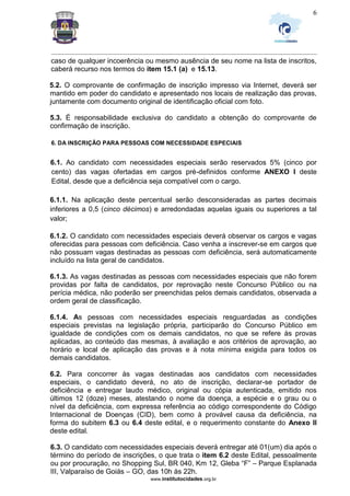 _________________________________________________________________________________________________________________
www.institutocidades.org.br
6
caso de qualquer incoerência ou mesmo ausência de seu nome na lista de inscritos,
caberá recurso nos termos do item 15.1 (a) e 15.13.
5.2. O comprovante de confirmação de inscrição impresso via Internet, deverá ser
mantido em poder do candidato e apresentado nos locais de realização das provas,
juntamente com documento original de identificação oficial com foto.
5.3. É responsabilidade exclusiva do candidato a obtenção do comprovante de
confirmação de inscrição.
6. DA INSCRIÇÃO PARA PESSOAS COM NECESSIDADE ESPECIAIS
6.1. Ao candidato com necessidades especiais serão reservados 5% (cinco por
cento) das vagas ofertadas em cargos pré-definidos conforme ANEXO I deste
Edital, desde que a deficiência seja compatível com o cargo.
6.1.1. Na aplicação deste percentual serão desconsideradas as partes decimais
inferiores a 0,5 (cinco décimos) e arredondadas aquelas iguais ou superiores a tal
valor;
6.1.2. O candidato com necessidades especiais deverá observar os cargos e vagas
oferecidas para pessoas com deficiência. Caso venha a inscrever-se em cargos que
não possuam vagas destinadas as pessoas com deficiência, será automaticamente
incluído na lista geral de candidatos.
6.1.3. As vagas destinadas as pessoas com necessidades especiais que não forem
providas por falta de candidatos, por reprovação neste Concurso Público ou na
perícia médica, não poderão ser preenchidas pelos demais candidatos, observada a
ordem geral de classificação.
6.1.4. As pessoas com necessidades especiais resguardadas as condições
especiais previstas na legislação própria, participarão do Concurso Público em
igualdade de condições com os demais candidatos, no que se refere às provas
aplicadas, ao conteúdo das mesmas, à avaliação e aos critérios de aprovação, ao
horário e local de aplicação das provas e à nota mínima exigida para todos os
demais candidatos.
6.2. Para concorrer às vagas destinadas aos candidatos com necessidades
especiais, o candidato deverá, no ato de inscrição, declarar-se portador de
deficiência e entregar laudo médico, original ou cópia autenticada, emitido nos
últimos 12 (doze) meses, atestando o nome da doença, a espécie e o grau ou o
nível da deficiência, com expressa referência ao código correspondente do Código
Internacional de Doenças (CID), bem como à provável causa da deficiência, na
forma do subitem 6.3 ou 6.4 deste edital, e o requerimento constante do Anexo II
deste edital.
6.3. O candidato com necessidades especiais deverá entregar até 01(um) dia após o
término do período de inscrições, o que trata o item 6.2 deste Edital, pessoalmente
ou por procuração, no Shopping Sul, BR 040, Km 12, Gleba “F” – Parque Esplanada
III, Valparaíso de Goiás – GO, das 10h às 22h.
 