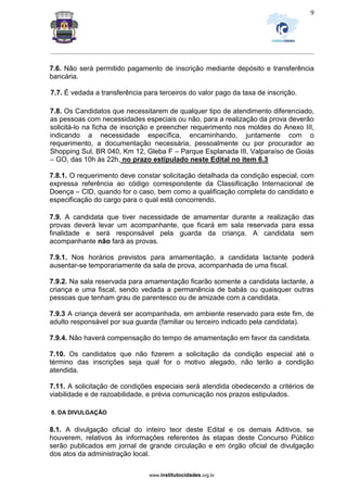_________________________________________________________________________________________________________________
www.institutocidades.org.br
9
7.6. Não será permitido pagamento de inscrição mediante depósito e transferência
bancária.
7.7. É vedada a transferência para terceiros do valor pago da taxa de inscrição.
7.8. Os Candidatos que necessitarem de qualquer tipo de atendimento diferenciado,
as pessoas com necessidades especiais ou não, para a realização da prova deverão
solicitá-lo na ficha de inscrição e preencher requerimento nos moldes do Anexo III,
indicando a necessidade específica, encaminhando, juntamente com o
requerimento, a documentação necessária, pessoalmente ou por procurador ao
Shopping Sul, BR 040, Km 12, Gleba F – Parque Esplanada III, Valparaíso de Goiás
– GO, das 10h às 22h, no prazo estipulado neste Edital no item 6.3
7.8.1. O requerimento deve constar solicitação detalhada da condição especial, com
expressa referência ao código correspondente da Classificação Internacional de
Doença – CID, quando for o caso, bem como a qualificação completa do candidato e
especificação do cargo para o qual está concorrendo.
7.9. A candidata que tiver necessidade de amamentar durante a realização das
provas deverá levar um acompanhante, que ficará em sala reservada para essa
finalidade e será responsável pela guarda da criança. A candidata sem
acompanhante não fará as provas.
7.9.1. Nos horários previstos para amamentação, a candidata lactante poderá
ausentar-se temporariamente da sala de prova, acompanhada de uma fiscal.
7.9.2. Na sala reservada para amamentação ficarão somente a candidata lactante, a
criança e uma fiscal, sendo vedada a permanência de babás ou quaisquer outras
pessoas que tenham grau de parentesco ou de amizade com a candidata.
7.9.3 A criança deverá ser acompanhada, em ambiente reservado para este fim, de
adulto responsável por sua guarda (familiar ou terceiro indicado pela candidata).
7.9.4. Não haverá compensação do tempo de amamentação em favor da candidata.
7.10. Os candidatos que não fizerem a solicitação da condição especial até o
término das inscrições seja qual for o motivo alegado, não terão a condição
atendida.
7.11. A solicitação de condições especiais será atendida obedecendo a critérios de
viabilidade e de razoabilidade, e prévia comunicação nos prazos estipulados.
8. DA DIVULGAÇÃO
8.1. A divulgação oficial do inteiro teor deste Edital e os demais Aditivos, se
houverem, relativos às informações referentes às etapas deste Concurso Público
serão publicados em jornal de grande circulação e em órgão oficial de divulgação
dos atos da administração local.
 