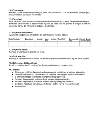 10. Proponente:
Forneça nome e contatos (endereços, telefones, e-mail etc.) dos responsáveis pelo projeto,
anexando seus currículos resumidos.

11. Parcerias:
Liste todas as pessoas e instituições que serão envolvidas no projeto, fornecendo endereços,
telefones para contato, e descrevendo o papel de cada uma no projeto. É exigido Carta de
Aceite ou Termo de Parceria de todos os envolvidos.


12. Orçamento detalhado:
Apresente o orçamento em detalhe de acordo com o modelo abaixo:

Meta/Atividades   Quantidade    Unidade      Valor   Unitário   Total (R$)   Contrapartida   Fundo Costa
                                             (R$)                            (R$)            Atlântica (R$)




13. Orçamento total:
Forneça o valor total do projeto em reais.

14. Contrapartida:
Identifique valores de outras fontes de recursos que complementarão as ações deste projeto.

15. Referências Bibliográficas
Incluir no máximo até 15 publicações de autores citados no corpo do texto.

16. Anexos:
    Síntese do histórico da organização proponente e relatórios anuais de atividades
    Currículo resumido do coordenador do projeto e das equipes técnica e financeira.
    3 últimos balanços financeiros da organização proponente.
    No caso de consórcio, instrumento jurídico de estabelecimento.
    No caso de parcerias, cartas de adesão das organizações parceiras.
    Certidões negativas para tributos federais – INSS, FGTS, Receita Federal.
    Informativos
 