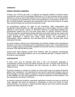 CONTEXTO

ZONAS COSTEIRA E MARINHA

O Brasil, com 7.416 km de costa, é o segundo em extensão litorânea na América Latina,
concentrando cerca de 2/3 da população distribuída em 75% dos principais centros urbanos
dispostos ao longo do litoral. Essa extensa zona de contato entre terra e mar é representada
por um mosaico de ecossistemas do litoral norte equatorial ao sul temperado. Apesar de o
Mar Territorial Brasileiro representar área equivalente a 40% das terras emersas, as águas
mais produtivas desse mar encontram-se próximas à costa.

Os ecossistemas costeiros, em razão de sua importância, estão resguardados pela
Constituição Federal Brasileira de 1988, que declara que a Zona Costeira, tal como a Mata
Atlântica e outros biomas, constitui um Patrimônio Nacional. A produtividade biológica dos
ecossistemas costeiros faz com que essas áreas sejam os grandes "berçários" naturais,
tanto para espécies características desses ambientes como para espécies que migram para
a costa durante o período reprodutivo. Esses ambientes também servem como locais de
abrigo, alimentação e repouso para muitos outros animais. Por conseqüência, a
biodiversidade costeira representa uma importante fonte de renda e alimento para muitas
populações humanas.

As Zonas Costeira e Marinha são caracterizadas por transição ecológica entre ecossistemas
terrestres e marinhos, fundamentais para a sustentação da vida no mar. A Zona Marinha tem
início na região costeira e compreende a plataforma continental marinha e a Zona Econômica
Exclusiva - ZEE (até 200 MN da costa).

Grande parte desta extensão mantém forte entrelace, além de expressiva sobreposição
territorial com o Bioma Mata Atlântica, que na sua amplitude abrange 17 Estados, sendo 14
ao longo da costa brasileira.

JUSTIFICATIVA

O litoral, como zona de transição entre terra e mar, vive ativamente regressões e
transgressões marinhas ao longo da história evolutiva da Terra. O traçado atual da linha de
costa resulta da atuação de processos que vêm ocorrendo, ao menos, nos últimos 20
milhões de anos.

Mudanças climáticas e redução da camada de ozônio estão entre as questões ambientais
globais mais emergentes, com expectativa de que tenham significantes impactos sobre as
terras emersas e as áreas costeira e oceânica. As taxas de aumento do Nível Médio Relativo
do Mar (NMRM), que vêm sendo registradas ao longo de segmentos do litoral brasileiro, não
têm precedentes nos últimos 10.000 anos.

As mesmas mudanças climáticas ocasionarão significativo aumento das taxas de erosão da
costa, alteração das áreas de marismas e manguezais e riscos aos recifes de coral,
comprometendo o uso do solo e o desenvolvimento regional, bem como causando elevados
prejuízos de ordem econômica e social.
 
