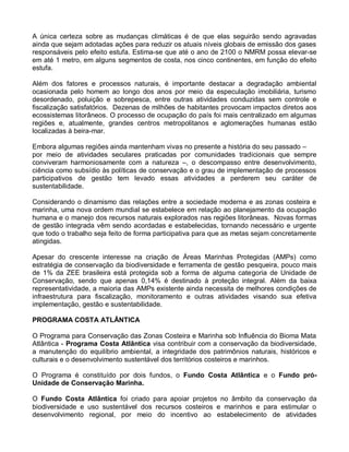 A única certeza sobre as mudanças climáticas é de que elas seguirão sendo agravadas
ainda que sejam adotadas ações para reduzir os atuais níveis globais de emissão dos gases
responsáveis pelo efeito estufa. Estima-se que até o ano de 2100 o NMRM possa elevar-se
em até 1 metro, em alguns segmentos de costa, nos cinco continentes, em função do efeito
estufa.

Além dos fatores e processos naturais, é importante destacar a degradação ambiental
ocasionada pelo homem ao longo dos anos por meio da especulação imobiliária, turismo
desordenado, poluição e sobrepesca, entre outras atividades conduzidas sem controle e
fiscalização satisfatórios. Dezenas de milhões de habitantes provocam impactos diretos aos
ecossistemas litorâneos. O processo de ocupação do país foi mais centralizado em algumas
regiões e, atualmente, grandes centros metropolitanos e aglomerações humanas estão
localizadas à beira-mar.

Embora algumas regiões ainda mantenham vivas no presente a história do seu passado –
por meio de atividades seculares praticadas por comunidades tradicionais que sempre
conviveram harmoniosamente com a natureza –, o descompasso entre desenvolvimento,
ciência como subsídio às políticas de conservação e o grau de implementação de processos
participativos de gestão tem levado essas atividades a perderem seu caráter de
sustentabilidade.

Considerando o dinamismo das relações entre a sociedade moderna e as zonas costeira e
marinha, uma nova ordem mundial se estabelece em relação ao planejamento da ocupação
humana e o manejo dos recursos naturais explorados nas regiões litorâneas. Novas formas
de gestão integrada vêm sendo acordadas e estabelecidas, tornando necessário e urgente
que todo o trabalho seja feito de forma participativa para que as metas sejam concretamente
atingidas.

Apesar do crescente interesse na criação de Áreas Marinhas Protegidas (AMPs) como
estratégia de conservação da biodiversidade e ferramenta de gestão pesqueira, pouco mais
de 1% da ZEE brasileira está protegida sob a forma de alguma categoria de Unidade de
Conservação, sendo que apenas 0,14% é destinado à proteção integral. Além da baixa
representatividade, a maioria das AMPs existente ainda necessita de melhores condições de
infraestrutura para fiscalização, monitoramento e outras atividades visando sua efetiva
implementação, gestão e sustentabilidade.

PROGRAMA COSTA ATLÂNTICA

O Programa para Conservação das Zonas Costeira e Marinha sob Influência do Bioma Mata
Atlântica - Programa Costa Atlântica visa contribuir com a conservação da biodiversidade,
a manutenção do equilíbrio ambiental, a integridade dos patrimônios naturais, históricos e
culturais e o desenvolvimento sustentável dos territórios costeiros e marinhos.

O Programa é constituído por dois fundos, o Fundo Costa Atlântica e o Fundo pró-
Unidade de Conservação Marinha.

O Fundo Costa Atlântica foi criado para apoiar projetos no âmbito da conservação da
biodiversidade e uso sustentável dos recursos costeiros e marinhos e para estimular o
desenvolvimento regional, por meio do incentivo ao estabelecimento de atividades
 