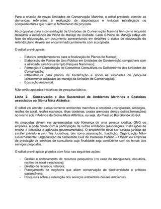 Para a criação de novas Unidades de Conservação Marinha, o edital pretende atender as
demandas referentes à realização de diagnósticos e estudos estratégicos ou
complementares que visem o fechamento da proposta.

As propostas para a consolidação de Unidades de Conservação Marinha têm como requisito
desejável a existência do Plano de Manejo da Unidade. Caso o Plano de Manejo esteja em
fase de elaboração, um documento apresentando em detalhes o status de elaboração do
referido plano deverá ser encaminhado juntamente com a proposta.

O edital prevê apoiar:

   -   Estudos complementares para a finalização de Planos de Manejo;
   -   Elaboração de Planos de Uso Público em Unidades de Conservação compatíveis com
       a atividade turística (exemplo Parques Nacionais);
   -   Formação e Capacitação de Conselhos Consultivos ou Deliberativos das Unidades de
       Conservação;
   -   Infraestrutura para planos de fiscalização e apoio às atividades de pesquisa
       (diretamente aplicadas ao manejo da Unidade de Conservação);
   -   Educação ambiental.

Não serão apoiadas iniciativas de pesquisa básica.

Linha 2: Conservação e Uso Sustentável de Ambientes Marinhos e Costeiros
associados ao Bioma Mata Atlântica

O edital vai atender exclusivamente ambientes marinhos e costeiros (manguezais, restingas,
recifes de coral, recifes rochosos, ilhas costeiras, praias arenosas dentre outras formações)
no trecho sob influência do Bioma Mata Atlântica, ou seja, do Piauí ao Rio Grande do Sul.

As propostas devem ser apresentadas sob liderança de uma pessoa jurídica, ONG ou
empresa, e pode contar com a participação de outras entidades (associações, instituições de
ensino e pesquisa e agências governamentais). O proponente deve ser pessoa jurídica de
caráter privado e sem fins lucrativos, tais como associação, fundação, Organização Não-
Governamental, Organização da Sociedade Civil de Interesse Público – OSCIP ou empresa
de prestação de serviços de consultoria cuja finalidade seja condizente com os temas dos
serviços propostos.

O edital prevê apoiar projetos com foco nas seguintes ações:

   -   Gestão e ordenamento de recursos pesqueiros (no caso de manguezais, estuários,
       recifes de coral e rochosos);
   -   Gestão de recursos naturais;
   -   Planejamento de negócios que aliem conservação da biodiversidade e práticas
       sustentáveis;
   -   Pesquisas sobre a valoração dos serviços ambientais desses ambientes.
 