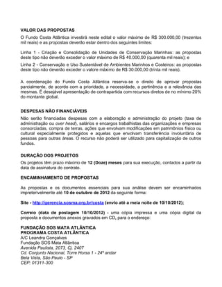 VALOR DAS PROPOSTAS
O Fundo Costa Atlântica investirá neste edital o valor máximo de R$ 300.000,00 (trezentos
mil reais) e as propostas deverão estar dentro dos seguintes limites:

Linha 1 - Criação e Consolidação de Unidades de Conservação Marinhas: as propostas
deste tipo não deverão exceder o valor máximo de R$ 40.000,00 (quarenta mil reais); e
Linha 2 - Conservação e Uso Sustentável de Ambientes Marinhos e Costeiros: as propostas
deste tipo não deverão exceder o valore máximo de R$ 30.000,00 (trinta mil reais).

A coordenação do Fundo Costa Atlântica reserva-se o direito de aprovar propostas
parcialmente, de acordo com a prioridade, a necessidade, a pertinência e a relevância das
mesmas. É desejável apresentação de contrapartida com recursos diretos de no mínimo 20%
do montante global.


DESPESAS NÃO FINANCIÁVEIS
Não serão financiadas despesas com a elaboração e administração do projeto (taxa de
administração ou over head), salários e encargos trabalhistas das organizações e empresas
consorciadas, compra de terras, ações que envolvam modificações em patrimônios físico ou
cultural especialmente protegidos e aquelas que envolvam transferência involuntária de
pessoas para outras áreas. O recurso não poderá ser utilizado para capitalização de outros
fundos.

DURAÇÃO DOS PROJETOS
Os projetos têm prazo máximo de 12 (Doze) meses para sua execução, contados a partir da
data de assinatura do contrato.

ENCAMINHAMENTO DE PROPOSTAS

As propostas e os documentos essenciais para sua análise devem ser encaminhados
impreterivelmente até 10 de outubro de 2012 da seguinte forma:

Site - http://gerencia.sosma.org.br/costa (envio até a meia noite de 10/10/2012);

Correio (data de postagem 10/10/2012) - uma cópia impressa e uma cópia digital da
proposta e documentos anexos gravados em CD, para o endereço:

FUNDAÇÃO SOS MATA ATLÂNTICA
PROGRAMA COSTA ATLÂNTICA
A/C Leandra Gonçalves
Fundação SOS Mata Atlântica
Avenida Paulista, 2073, Cj. 2407
Cd. Conjunto Nacional, Torre Horsa 1 - 24º andar
Bela Vista, São Paulo - SP
CEP: 01311-300
 
