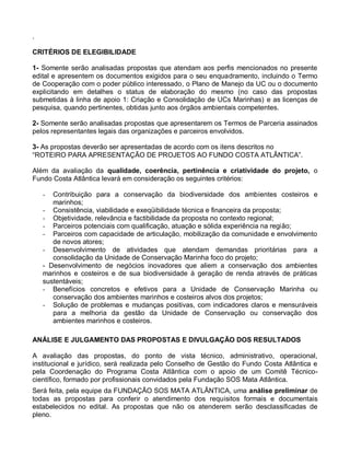 .

CRITÉRIOS DE ELEGIBILIDADE

1- Somente serão analisadas propostas que atendam aos perfis mencionados no presente
edital e apresentem os documentos exigidos para o seu enquadramento, incluindo o Termo
de Cooperação com o poder público interessado, o Plano de Manejo da UC ou o documento
explicitando em detalhes o status de elaboração do mesmo (no caso das propostas
submetidas à linha de apoio 1: Criação e Consolidação de UCs Marinhas) e as licenças de
pesquisa, quando pertinentes, obtidas junto aos órgãos ambientais competentes.

2- Somente serão analisadas propostas que apresentarem os Termos de Parceria assinados
pelos representantes legais das organizações e parceiros envolvidos.

3- As propostas deverão ser apresentadas de acordo com os itens descritos no
“ROTEIRO PARA APRESENTAÇÃO DE PROJETOS AO FUNDO COSTA ATLÂNTICA”.

Além da avaliação da qualidade, coerência, pertinência e criatividade do projeto, o
Fundo Costa Atlântica levará em consideração os seguintes critérios:

    -  Contribuição para a conservação da biodiversidade dos ambientes costeiros e
       marinhos;
    - Consistência, viabilidade e exeqüibilidade técnica e financeira da proposta;
    - Objetividade, relevância e factibilidade da proposta no contexto regional;
    - Parceiros potenciais com qualificação, atuação e sólida experiência na região;
    - Parceiros com capacidade de articulação, mobilização da comunidade e envolvimento
       de novos atores;
    - Desenvolvimento de atividades que atendam demandas prioritárias para a
       consolidação da Unidade de Conservação Marinha foco do projeto;
    - Desenvolvimento de negócios inovadores que aliem a conservação dos ambientes
    marinhos e costeiros e de sua biodiversidade à geração de renda através de práticas
    sustentáveis;
    - Benefícios concretos e efetivos para a Unidade de Conservação Marinha ou
       conservação dos ambientes marinhos e costeiros alvos dos projetos;
    - Solução de problemas e mudanças positivas, com indicadores claros e mensuráveis
       para a melhoria da gestão da Unidade de Conservação ou conservação dos
       ambientes marinhos e costeiros.

ANÁLISE E JULGAMENTO DAS PROPOSTAS E DIVULGAÇÃO DOS RESULTADOS

A avaliação das propostas, do ponto de vista técnico, administrativo, operacional,
institucional e jurídico, será realizada pelo Conselho de Gestão do Fundo Costa Atlântica e
pela Coordenação do Programa Costa Atlântica com o apoio de um Comitê Técnico-
científico, formado por profissionais convidados pela Fundação SOS Mata Atlântica.
Será feita, pela equipe da FUNDAÇÃO SOS MATA ATLÂNTICA, uma análise preliminar de
todas as propostas para conferir o atendimento dos requisitos formais e documentais
estabelecidos no edital. As propostas que não os atenderem serão desclassificadas de
pleno.
 