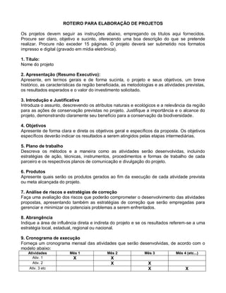 ROTEIRO PARA ELABORAÇÃO DE PROJETOS

Os projetos devem seguir as instruções abaixo, empregando os títulos aqui fornecidos.
Procure ser claro, objetivo e sucinto, oferecendo uma boa descrição do que se pretende
realizar. Procure não exceder 15 páginas. O projeto deverá ser submetido nos formatos
impresso e digital (gravado em mídia eletrônica).

1. Título:
Nome do projeto

2. Apresentação (Resumo Executivo):
Apresente, em termos gerais e de forma sucinta, o projeto e seus objetivos, um breve
histórico, as características da região beneficiada, as metodologias e as atividades previstas,
os resultados esperados e o valor do investimento solicitado.

3. Introdução e Justificativa
Introduza o assunto, descrevendo os atributos naturais e ecológicos e a relevância da região
para as ações de conservação previstas no projeto. Justifique a importância e o alcance do
projeto, demonstrando claramente seu benefício para a conservação da biodiversidade.

4. Objetivos
Apresente de forma clara e direta os objetivos geral e específicos da proposta. Os objetivos
específicos deverão indicar os resultados a serem atingidos pelas etapas intermediárias.

5. Plano de trabalho
Descreva os métodos e a maneira como as atividades serão desenvolvidas, incluindo
estratégias de ação, técnicas, instrumentos, procedimentos e formas de trabalho de cada
parceiro e os respectivos planos de comunicação e divulgação do projeto.

6. Produtos
Apresente quais serão os produtos gerados ao fim da execução de cada atividade prevista
ou meta alcançada do projeto.

7. Análise de riscos e estratégias de correção
Faça uma avaliação dos riscos que poderão comprometer o desenvolvimento das atividades
propostas, apresentando também as estratégias de correção que serão empregadas para
gerenciar e minimizar os potenciais problemas a serem enfrentados.

8. Abrangência
Indique a área de influência direta e indireta do projeto e se os resultados referem-se a uma
estratégia local, estadual, regional ou nacional.

9. Cronograma de execução
Forneça um cronograma mensal das atividades que serão desenvolvidas, de acordo com o
modelo abaixo:
   Atividades            Mês 1              Mês 2              Mês 3            Mês 4 (etc...)
     Ativ. 1               X                  X
     Ativ. 2                                  X                  X
   Ativ. 3 etc                                                   X                    X
 