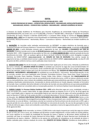 Página 1 de 9
EDITAL
PROCESSO SELETIVO VESTIBULAR 2015 - UFPE
CURSOS PRESENCIAIS DE DANÇA – LICENCIATURA, MÚSICA/CANTO - BACHARELADO, MÚSICA/INSTRUMENTO –
BACHARELADO, MÚSICA – LICENCIATURA E QUÍMICA – BACHARELADO - UNIDADE ACADÊMICA DE RECIFE
A Diretoria de Gestão Acadêmica da Pró-Reitoria para Assuntos Acadêmicos da Universidade Federal de Pernambuco
(DGA/PROACAD/UFPE), de acordo com a Lei nº 9.394/1996, a Portaria n0
40/2007-MEC, a Resolução no
19/2014 do Conselho
Coordenador de Ensino, Pesquisa e Extensão (CCEPE/UFPE) e o presente Edital, divulga as normas do Processo Seletivo
Vestibular 2015 – UFPE para os seguintes cursos de graduação na modalidade presencial: Dança – Licenciatura, Música/Canto -
Bacharelado, Música/Instrumento – Bacharelado, Música – Licenciatura e Química – Bacharelado da Unidade Acadêmica de
Recife.
1. INSCRIÇÕES: As inscrições serão realizadas exclusivamente via INTERNET, na página eletrônica da Comissão para o
Vestibular/Comissão de Processos Seletivos e Treinamentos (COVEST-COPSET), www.covest.com.br, no período de 07 A 13 DE
JANEIRO DE 2015, e serão efetivadas somente após o pagamento da taxa. 1.1. VALORES E PAGAMENTO DA TAXA DE
INSCRIÇÃO: A taxa de inscrição será no valor de R$ 60,00 (sessenta reais) para todos cursos envolvidos neste Processo Seletivo
Vestibular 2015 – UFPE. O pagamento da taxa poderá ser feito até o dia 14 DE JANEIRO DE 2015, mediante quitação da Guia de
Recolhimento da União - GRU, em qualquer agência do Banco do Brasil, conforme instruções a serem divulgadas na página
eletrônica da COVEST-COPSET, www.covest.com.br. 1.2. ISENÇÃO DA TAXA DE INSCRIÇÃO: Para solicitar isenção do
pagamento da taxa, o candidato deverá acessar a página eletrônica da COVEST-COPSET, www.covest.com.br, nos dias 07 e 08
de janeiro de 2015, conforme normas a serem publicadas nesse mesmo site.
2. ESCOLHA POR CURSO: No ato da inscrição, o candidato deverá fazer opção para um único curso, indicando as preferências
por turno e entrada. 2.1. SEGUNDA OPÇÃO DE CURSO: O candidato que concorrer às vagas dos cursos de Bacharelados em
Música, nas modalidades Canto ou Instrumento, sendo considerado apto nas provas específicas, sem contudo conseguir vaga
dentro das ofertadas, poderá reoptar pelo Curso de Licenciatura em Música. 2.2. ESCOLHA DE HABILITAÇÕES PARA O CURSO
DE MÚSICA - INSTRUMENTO - BACHARELADO: Os candidatos ao curso de Música - Instrumento - Bacharelado deverão, no ato
da inscrição, escolher uma única habilitação entre Clarinete, Contrabaixo Acústico, Cravo, Flauta Doce, Flauta Transversal,
Trompete, Percussão, Piano, Saxofone, Trombone, Trompa, Violão, Viola, Violino e Violoncelo. 2.3. CANCELAMENTOS DE
PREFERÊNCIAS: No caso de cursos com mais de uma preferência de entrada e/ou turno, a UFPE se reserva o direito de cancelar
uma ou mais preferências, caso o número de candidatos classificados para essas preferências seja inferior a 10 (dez), ficando os
candidatos classificados automaticamente, incorporados às demais preferências em função daquelas indicadas no formulário
de inscrição. Caso o candidato não tenha indicado no formulário de inscrição uma das preferências em que exista possibilidade
de incorporação, deverá ser consultado sobre as incorporações possíveis. Em nenhuma hipótese haverá devolução de taxas.
3. CURSOS E VAGAS: No Processo Seletivo Vestibular 2015 - UFPE serão oferecidas vagas por curso, modalidade, entrada e
turno, de acordo com o anexo I deste Edital. As vagas ofertadas atendem ao disposto na Lei nº 12.711, de 29 de agosto de
2012, a qual dispõe sobre o ingresso nas universidades federais por meio de reserva de vagas e dá outras providências, bem
como no Decreto nº 7.824, de 11 de outubro de 2012, e na Portaria Normativa nº 18, de 11 de outubro de 2012, do Ministério
da Educação. 3.1. ESCOLHA PARA ÊNFASE PRÁTICA INSTRUMENTAL NO CURSO DE MÚSICA - LICENCIATURA: Dentre as três
ênfases (Prática Instrumental, Musicologia/Etnomusicologia e Prática Composicional) caso a escolha seja para a ênfase Prática
Instrumental, no curso de Música - Licenciatura, esta dar-se-á somente ao final do primeiro ano de vínculo com a UFPE, após o
segundo período de curso, através de um teste de habilitação no instrumento de escolha. No caso da não aprovação no teste
ou falta de oferta de vagas, o aluno será conduzido a outra ênfase, respeitada a reserva de vagas prevista pela Lei n° 12.711, de
29 de agosto de 2012.
4. RESERVA DE VAGAS: Serão reservadas, no mínimo, 37,50% (trinta e sete vírgula cinquenta por cento) das vagas do certame
de que se trata, por curso e turno, aos candidatos que I) tenham cursado integralmente o ensino médio em escolas públicas,
em cursos regulares ou no âmbito da modalidade de Educação de Jovens e Adultos; ou II) tenham obtido certificado de
conclusão com base no resultado do Exame Nacional do Ensino Médio – ENEM, do Exame Nacional para Certificação de
Competências de Jovens e Adultos – ENCCEJA ou de exames de certificação de competência ou de avaliação de jovens e
adultos realizados pelos sistemas estaduais de ensino. 4.1. CONCEITO DE ESCOLA PÚBLICA: Considera-se escola pública, a
 