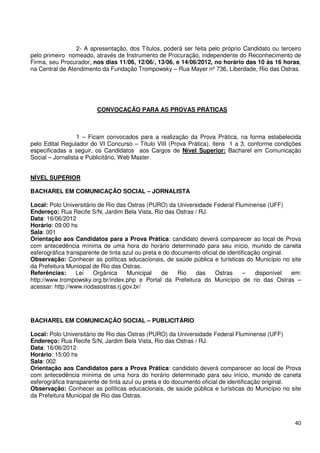 2- A apresentação, dos Títulos, poderá ser feita pelo próprio Candidato ou terceiro
pelo primeiro nomeado, através de Instrumento de Procuração, independente do Reconhecimento de
Firma, seu Procurador, nos dias 11/06, 12/06/, 13/06, e 14/06/2012, no horário das 10 às 16 horas,
na Central de Atendimento da Fundação Trompowsky – Rua Mayer nº 736, Liberdade, Rio das Ostras.




                         CONVOCAÇÃO PARA AS PROVAS PRÁTICAS



                  1 – Ficam convocados para a realização da Prova Prática, na forma estabelecida
pelo Edital Regulador do VI Concurso – Título VIII (Prova Prática), itens 1 a 3, conforme condições
especificadas a seguir, os Candidatos aos Cargos de Nível Superior: Bacharel em Comunicação
Social – Jornalista e Publicitário, Web Master.


NÍVEL SUPERIOR

BACHAREL EM COMUNICAÇÃO SOCIAL – JORNALISTA

Local: Polo Universitário de Rio das Ostras (PURO) da Universidade Federal Fluminense (UFF)
Endereço: Rua Recife S/N, Jardim Bela Vista, Rio das Ostras / RJ.
Data: 16/06/2012
Horário: 09:00 hs
Sala: 001
Orientação aos Candidatos para a Prova Prática: candidato deverá comparecer ao local de Prova
com antecedência mínima de uma hora do horário determinado para seu início, munido de caneta
esferográfica transparente de tinta azul ou preta e do documento oficial de identificação original.
Observação: Conhecer as políticas educacionais, de saúde pública e turísticas do Município no site
da Prefeitura Municipal de Rio das Ostras.
Referências:      Lei   Orgânica     Municipal     de    Rio  das      Ostras      –   disponível   em:
http://www.trompowsky.org.br/index.php e Portal da Prefeitura do Município de rio das Ostras –
acessar: http://www.riodasostras.rj.gov.br/




BACHAREL EM COMUNICAÇÃO SOCIAL – PUBLICITÁRIO

Local: Polo Universitário de Rio das Ostras (PURO) da Universidade Federal Fluminense (UFF)
Endereço: Rua Recife S/N, Jardim Bela Vista, Rio das Ostras / RJ.
Data: 16/06/2012
Horário: 15:00 hs
Sala: 002
Orientação aos Candidatos para a Prova Prática: candidato deverá comparecer ao local de Prova
com antecedência mínima de uma hora do horário determinado para seu início, munido de caneta
esferográfica transparente de tinta azul ou preta e do documento oficial de identificação original.
Observação: Conhecer as políticas educacionais, de saúde pública e turísticas do Município no site
da Prefeitura Municipal de Rio das Ostras.



                                                                                                    40
 