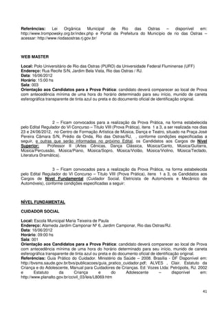 Referências:     Lei    Orgânica     Municipal de   Rio    das   Ostras    –   disponível  em:
http://www.trompowsky.org.br/index.php e Portal da Prefeitura do Município de rio das Ostras –
acessar: http://www.riodasostras.rj.gov.br/



WEB MASTER

Local: Polo Universitário de Rio das Ostras (PURO) da Universidade Federal Fluminense (UFF)
Endereço: Rua Recife S/N, Jardim Bela Vista, Rio das Ostras / RJ.
Data: 16/06/2012
Horário: 15:00 hs
Sala: 003
Orientação aos Candidatos para a Prova Prática: candidato deverá comparecer ao local de Prova
com antecedência mínima de uma hora do horário determinado para seu início, munido de caneta
esferográfica transparente de tinta azul ou preta e do documento oficial de identificação original.




                 2 – Ficam convocados para a realização da Prova Prática, na forma estabelecida
pelo Edital Regulador do VI Concurso – Título VIII (Prova Prática), itens 1 a 3, a ser realizada nos dias
23 e 24/06/2012, no Centro de Formação Artística de Música, Dança e Teatro, situado na Praça José
Pereira Câmara S/N, Prédio da Onda, Rio das Ostras/RJ, , conforme condições especificadas a
seguir, e outras que serão informadas no próximo Edital, os Candidatos aos Cargos de Nível
Superior:     Professor II (Artes Cênicas, Dança Clássica, Música/Canto, Música/Guitarra,
Música/Percussão, Música/Piano, Música/Sopro, Música/Violão, Música/Violino, Música/Teclado,
Literatura Dramática).


                 3 – Ficam convocados para a realização da Prova Prática, na forma estabelecida
pelo Edital Regulador do VI Concurso – Título VIII (Prova Prática), itens 1 a 3, os Candidatos aos
Cargos de Nível Fundamental (Cuidador Social, Eletricista de Automóveis e Mecânico de
Automóveis), conforme condições especificadas a seguir:



NÍVEL FUNDAMENTAL

CUIDADOR SOCIAL

Local: Escola Municipal Maria Teixeira de Paula
Endereço: Alameda Jardim Camponar Nº 6, Jardim Camponar, Rio das Ostras/RJ.
Data: 16/06/2012
Horário: 09:00 hs
Sala: 001
Orientação aos Candidatos para a Prova Prática: candidato deverá comparecer ao local de Prova
com antecedência mínima de uma hora do horário determinado para seu início, munido de caneta
esferográfica transparente de tinta azul ou preta e do documento oficial de identificação original.
Referências: Guia Prático do Cuidador. Ministério da Saúde – 2008. Brasília - DF Disponível em:
http://bvsms.saude.gov.br/bvs/publicacoes/guia_pratico_cuidador.pdf; ALVES , Clair. Estatuto da
Criança e do Adolescente, Manual para Cuidadores de Crianças. Ed: Vozes Ltda: Petrópolis, RJ. 2002
e       Estatuto     da       Criança       e      do      Adolescente        –       disponível    em:
http://www.planalto.gov.br/ccivil_03/leis/L8069.htm


                                                                                                      41
 