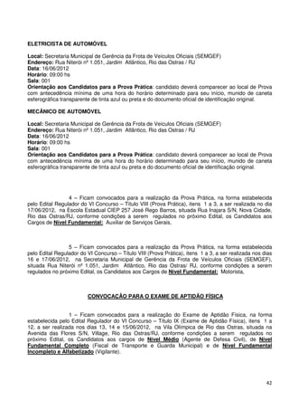 ELETRICISTA DE AUTOMÓVEL

Local: Secretaria Municipal de Gerência da Frota de Veículos Oficiais (SEMGEF)
Endereço: Rua Niterói nº 1.051, Jardim Atlântico, Rio das Ostras / RJ
Data: 16/06/2012
Horário: 09:00 hs
Sala: 001
Orientação aos Candidatos para a Prova Prática: candidato deverá comparecer ao local de Prova
com antecedência mínima de uma hora do horário determinado para seu início, munido de caneta
esferográfica transparente de tinta azul ou preta e do documento oficial de identificação original.

MECÂNICO DE AUTOMÓVEL

Local: Secretaria Municipal de Gerência da Frota de Veículos Oficiais (SEMGEF)
Endereço: Rua Niterói nº 1.051, Jardim Atlântico, Rio das Ostras / RJ
Data: 16/06/2012
Horário: 09:00 hs
Sala: 001
Orientação aos Candidatos para a Prova Prática: candidato deverá comparecer ao local de Prova
com antecedência mínima de uma hora do horário determinado para seu início, munido de caneta
esferográfica transparente de tinta azul ou preta e do documento oficial de identificação original.




                 4 – Ficam convocados para a realização da Prova Prática, na forma estabelecida
pelo Edital Regulador do VI Concurso – Título VIII (Prova Prática), itens 1 a 3, a ser realizada no dia
17/06/2012, na Escola Estadual CIEP 257 José Rego Barros, situada Rua Inajara S/N, Nova Cidade,
Rio das Ostras/RJ, conforme condições a serem regulados no próximo Edital, os Candidatos aos
Cargos de Nível Fundamental: Auxiliar de Serviços Gerais,



                 5 – Ficam convocados para a realização da Prova Prática, na forma estabelecida
pelo Edital Regulador do VI Concurso – Título VIII (Prova Prática), itens 1 a 3, a ser realizada nos dias
16 e 17/06/2012, na Secretaria Municipal de Gerência da Frota de Veículos Oficiais (SEMGEF),
situada Rua Niterói nº 1.051, Jardim Atlântico, Rio das Ostras/ RJ, conforme condições a serem
regulados no próximo Edital, os Candidatos aos Cargos de Nível Fundamental: Motorista,



                         CONVOCAÇÃO PARA O EXAME DE APTIDÃO FÍSICA


                 1 – Ficam convocados para a realização do Exame de Aptidão Física, na forma
estabelecida pelo Edital Regulador do VI Concurso – Título IX (Exame de Aptidão Física), itens 1 a
12, a ser realizada nos dias 13, 14 e 15/06/2012, na Vila Olímpica de Rio das Ostras, situada na
Avenida das Flores S/N, Village, Rio das Ostras/RJ, conforme condições a serem regulados no
próximo Edital, os Candidatos aos cargos de Nível Médio (Agente de Defesa Civil), de Nível
Fundamental Completo (Fiscal de Transporte e Guarda Municipal) e de Nível Fundamental
Incompleto e Alfabetizado (Vigilante).




                                                                                                      42
 