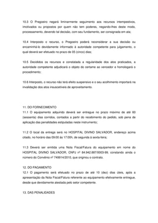 10.3 O Pregoeiro negará liminarmente seguimento aos recursos intempestivos,
imotivados ou propostos por quem não tem poderes, negando-lhes deste modo,
processamento, devendo tal decisão, com seu fundamento, ser consignada em ata;


10.4 Interposto o recurso, o Pregoeiro poderá reconsiderar a sua decisão ou
encaminhá-lo devidamente informado à autoridade competente para julgamento, o
qual deverá ser efetuado no prazo de 05 (cinco) dias;


10.5 Decididos os recursos e constatada a regularidade dos atos praticados, a
autoridade competente adjudicará o objeto do certame ao vencedor e homologará o
procedimento;


10.6 Interposto, o recurso não terá efeito suspensivo e o seu acolhimento importará na
invalidação dos atos insuscetíveis de aproveitamento.




11. DO FORNECIMENTO
11.1 O equipamento adquirido deverá ser entregue no prazo máximo de até 60
(sessenta) dias corridos, contados a partir do recebimento do pedido, sob pena de
aplicação das penalidades estipuladas neste instrumento;


11.2 O local da entrega será no HOSPITAL DIVINO SALVADOR, endereço acima
citado, no horário das 09:00 às 17:00h, de segunda à sexta-feira;


11.3 Deverá ser emitida uma Nota Fiscal/Fatura do equipamento em nome do
HOSPITAL DIVINO SALVADOR, CNPJ nº 84.942.887/0003-99, constando ainda o
número do Convênio nº 749914/2010, que originou o contrato.


12. DO PAGAMENTO
12.1 O pagamento será efetuado no prazo de até 10 (dez) dias úteis, após a
apresentação da Nota Fiscal/Fatura referente ao equipamento efetivamente entregue,
desde que devidamente atestada pelo setor competente.


13. DAS PENALIDADES
 