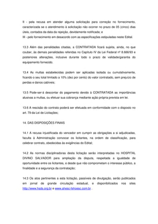 II - pela recusa em atender alguma solicitação para correção no fornecimento,
caracterizada se o atendimento à solicitação não ocorrer no prazo de 05 (cinco) dias
úteis, contados da data da rejeição, devidamente notificada; e
III - pelo fornecimento em desacordo com as especificações estipuladas neste Edital.


13.3 Além das penalidades citadas, a CONTRATADA ficará sujeita, ainda, no que
couber, às demais penalidades referidas no Capítulo IV da Lei Federal nº 8.666/93 e
posteriores alterações, inclusive durante todo o prazo de validade/garantia do
equipamento fornecido.


13.4 As multas estabelecidas podem ser aplicadas isolada ou cumulativamente,
ficando o seu total limitado a 10% (dez por cento) do valor contratado, sem prejuízo de
perdas e danos cabíveis;


13.5 Pode-ser-á descontar do pagamento devido à CONTRATADA as importâncias
alusivas a multas, ou efetuar sua cobrança mediante ação própria prevista em lei.


13.6 A rescisão do contrato poderá ser efetuada em conformidade com o disposto no
art. 79 da Lei de Licitações;


14. DAS DISPOSIÇÕES FINAIS


14.1 A recusa injustificada do vencedor em cumprir as obrigações a si adjudicadas,
faculta à Administração convocar os licitantes, na ordem de classificação, para
celebrar contrato, obedecidas às exigências do Edital;


14.2 As normas disciplinadoras desta licitação serão interpretadas no HOSPITAL
DIVINO SALVADOR para ampliação da disputa, respeitada a igualdade de
oportunidade entre os licitantes, e desde que não comprometam o interesse público, a
finalidade e a segurança da contratação;


14.3 Os atos pertinentes a esta licitação, passíveis de divulgação, serão publicados
em    jornal   de   grande      circulação   estadual,   e   disponibilizados   nos   sites
http://www.hsds.org.br e www.ahesc-fehoesc.com.br .
 
