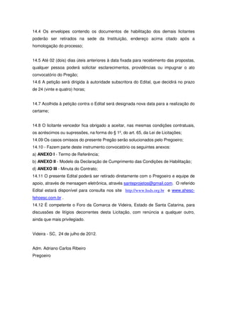 14.4 Os envelopes contendo os documentos de habilitação dos demais licitantes
poderão ser retirados na sede da Instituição, endereço acima citado após a
homologação do processo;


14.5 Até 02 (dois) dias úteis anteriores à data fixada para recebimento das propostas,
qualquer pessoa poderá solicitar esclarecimentos, providências ou impugnar o ato
convocatório do Pregão;
14.6 A petição será dirigida à autoridade subscritora do Edital, que decidirá no prazo
de 24 (vinte e quatro) horas;


14.7 Acolhida à petição contra o Edital será designada nova data para a realização do
certame;


14.8 O licitante vencedor fica obrigado a aceitar, nas mesmas condições contratuais,
os acréscimos ou supressões, na forma do § 1º, do art. 65, da Lei de Licitações;
14.09 Os casos omissos do presente Pregão serão solucionados pelo Pregoeiro;
14.10 - Fazem parte deste instrumento convocatório os seguintes anexos:
a) ANEXO I - Termo de Referência;
b) ANEXO II - Modelo da Declaração de Cumprimento das Condições de Habilitação;
d) ANEXO III - Minuta do Contrato;
14.11 O presente Edital poderá ser retirado diretamente com o Pregoeiro e equipe de
apoio, através de mensagem eletrônica, através santeprojetos@gmail.com. O referido
Edital estará disponível para consulta nos site http://www.hsds.org.br e www.ahesc-
fehoesc.com.br .
14.12 É competente o Foro da Comarca de Videira, Estado de Santa Catarina, para
discussões de litígios decorrentes desta Licitação, com renúncia a qualquer outro,
ainda que mais privilegiado.


Videira - SC, 24 de julho de 2012.


Adm. Adriano Carlos Ribeiro
Pregoeiro
 