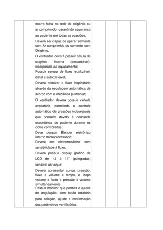 ocorra falha na rede de oxigênio ou
ar comprimido, garantindo segurança
ao paciente em todas as ocasiões;
Deverá ser capaz de operar somente
com Ar comprimido ou somente com
Oxigênio;
O ventilador deverá possuir célula de
oxigênio    interna   (descartável),
incorporada ao equipamento;
Possuir sensor de fluxo reutilizável,
distal e autoclavável;
Deverá otimizar o fluxo inspiratório
através da regulagem automática de
acordo com a mecânica pulmonar;
O ventilador deverá possuir válvula
expiratória    permitindo    o   controle
automático de pressões indesejáveis
que ocorrem devido à demanda
espontânea do paciente durante os
ciclos controlados;
Deve possuir Blender eletrônico
interno microprocessado;
Deverá ser eletromecânico com
sensibilidade à fluxo;
Deverá possuir display gráfico de
LCD    de     12   à   14”   (polegadas)
sensível ao toque;
Deverá apresentar curvas pressão,
fluxo e volume x tempo, e loops
volume x fluxo e pressão x volume
simultaneamente;
Possuir monitor que permita o ajuste
de angulação, com botão rotatório
para seleção, ajuste e confirmação
dos parâmetros ventilatórios;
 