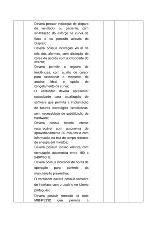 Deverá possuir indicação do disparo
do ventilador ou paciente, com
sinalização do esforço na curva de
fluxo e ou pressão através do
Display;
Deverá possuir indicação visual na
tela dos alarmes, com distinção de
cores de acordo com a criticidade do
evento;
Deverá permitir o registro de
tendências, com auxílio de cursor
para selecionar o momento de
análise   ideal   e    opção   de
congelamento da curva;
O   ventilador   deverá   apresentar
capacidade   para   atualização   de
software que permita a implantação
de futuras estratégias ventilatórias,
sem necessidade de substituição de
hardware;
Deverá    possui bateria    interna
recarregável com autonomia de
aproximadamente 60 minutos e com
informação na tela do tempo restante
de energia em minutos;
Deverá possuir tensão elétrica com
comutação automática entre 100 a
240V/60Hz;
Deverá possuir indicador de horas de
operação     para     controle    da
manutenção preventiva;
O ventilador deverá possuir software
de interface com o usuário no idioma
português;
Deverá possuir conexão de rede
MIB/RS232     que   permita  a
 