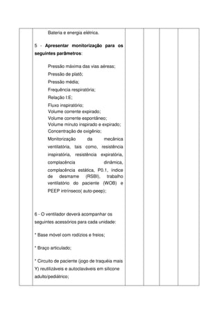 Bateria e energia elétrica.

                         ção
                         çã
5 - Apresentar monitorizaçã para os
             â
seguintes parâmetros:

       Pressão máxima das vias aéreas;
       Pressão de platô;
       Pressão média;
       Frequência respiratória;
       Relação I:E;
       Fluxo inspiratório;
       Volume corrente expirado;
       Volume corrente espontâneo;
       Volume minuto inspirado e expirado;
       Concentração de oxigênio;
      Monitorização        da        mecânica
      ventilatória, tais como, resistência
      inspiratória, resistência expiratória,
      complacência                   dinâmica,
      complacência estática, P0.1, índice
      de desmame (RSBI), trabalho
      ventilatório do paciente (WOB) e
      PEEP intrínseco( auto-peep);




6 - O ventilador deverá acompanhar os
seguintes acessórios para cada unidade:

* Base móvel com rodízios e freios;

* Braço articulado;

* Circuito de paciente (jogo de traquéia mais
Y) reutilizáveis e autoclaváveis em silicone
adulto/pediátrico;
 