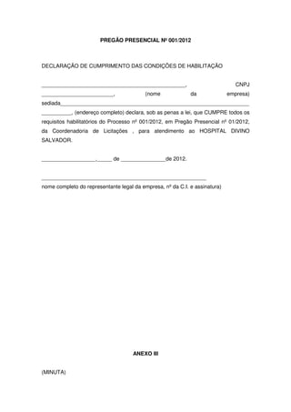 PREGÃO PRESENCIAL Nº 001/2012



DECLARAÇÃO DE CUMPRIMENTO DAS CONDIÇÕES DE HABILITAÇÃO


________________________________________________,                              CNPJ
________________________,                 (nome             da              empresa)
sediada_______________________________________________________________
__________, (endereço completo) declara, sob as penas a lei, que CUMPRE todos os
requisitos habilitatórios do Processo nº 001/2012, em Pregão Presencial nº 01/2012,
da Coordenadoria de Licitações , para atendimento ao HOSPITAL DIVINO
SALVADOR.


__________________,_____ de _______________de 2012.


_______________________________________________________
nome completo do representante legal da empresa, nº da C.I. e assinatura)




                                     ANEXO III


(MINUTA)
 