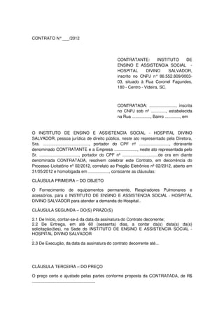 CONTRATO N° ___/2012




                                                        CONTRATANTE:          INSTITUTO    DE
                                                        ENSINO E ASSISTENCIA SOCIAL -
                                                        HOSPITAL        DIVINO      SALVADOR,
                                                        inscrito no CNPJ n° 86.552.809/0003-
                                                        03, situado à Rua Coronel Fagundes,
                                                        180 - Centro - Videira, SC.



                                                        CONTRATADA: ......................., inscrita
                                                        no CNPJ sob nº ............., estabelecida
                                                        na Rua ................, Bairro ............., em


O INSTITUTO DE ENSINO E ASSISTENCIA SOCIAL - HOSPITAL DIVINO
SALVADOR, pessoa jurídica de direito público, neste ato representado pela Diretora,
Sra. ........................................, portador do CPF nº .........................., doravante
denominado CONTRATANTE e a Empresa ...................., neste ato representada pelo
Sr. .................................., portador do CPF nº ...............................de ora em diante
denominada CONTRATADA, resolvem celebrar este Contrato, em decorrência do
Processo Licitatório nº 02/2012, correlato ao Pregão Eletrônico nº 02/2012, aberto em
31/05/2012 e homologada em .................., consoante as cláusulas:

CLÁUSULA PRIMEIRA – DO OBJETO

O Fornecimento de equipamentos permanente, Respiradores Pulmonares e
acessórios, para o INSTITUTO DE ENSINO E ASSISTENCIA SOCIAL - HOSPITAL
DIVINO SALVADOR para atender a demanda do Hospital..

CLÁUSULA SEGUNDA – DO(S) PRAZO(S)

2.1 De Início, contar-se-á da data da assinatura do Contrato decorrente;
2.2 De Entrega, em até 60 (sessenta) dias, a contar da(s) data(s) da(s)
solicitação(ões), na Sede do INSTITUTO DE ENSINO E ASSISTENCIA SOCIAL -
HOSPITAL DIVINO SALVADOR
.
2.3 De Execução, da data da assinatura do contrato decorrente até...




CLÁUSULA TERCEIRA – DO PREÇO

O preço certo e ajustado pelas partes conforme proposta da CONTRATADA, de R$
.......................................................
 