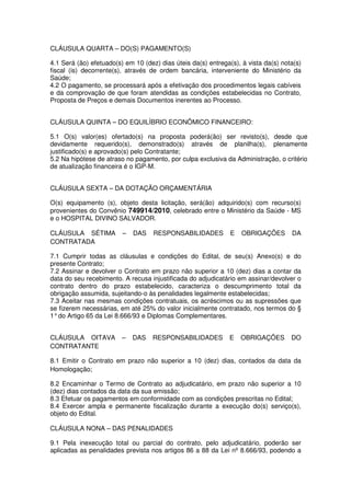 CLÁUSULA QUARTA – DO(S) PAGAMENTO(S)

4.1 Será (ão) efetuado(s) em 10 (dez) dias úteis da(s) entrega(s), à vista da(s) nota(s)
fiscal (is) decorrente(s), através de ordem bancária, interveniente do Ministério da
Saúde;
4.2 O pagamento, se processará após a efetivação dos procedimentos legais cabíveis
e da comprovação de que foram atendidas as condições estabelecidas no Contrato,
Proposta de Preços e demais Documentos inerentes ao Processo.


CLÁUSULA QUINTA – DO EQUILÍBRIO ECONÔMICO FINANCEIRO:

5.1 O(s) valor(es) ofertado(s) na proposta poderá(ão) ser revisto(s), desde que
devidamente requerido(s), demonstrado(s) através de planilha(s), plenamente
justificado(s) e aprovado(s) pelo Contratante;
5.2 Na hipótese de atraso no pagamento, por culpa exclusiva da Administração, o critério
de atualização financeira é o IGP-M.


CLÁUSULA SEXTA – DA DOTAÇÃO ORÇAMENTÁRIA

O(s) equipamento (s), objeto desta licitação, será(ão) adquirido(s) com recurso(s)
provenientes do Convênio 749914/2010, celebrado entre o Ministério da Saúde - MS
e o HOSPITAL DIVINO SALVADOR.

CLÁUSULA SÉTIMA          –   DAS    RESPONSABILIDADES          E   OBRIGAÇÕES       DA
CONTRATADA

7.1 Cumprir todas as cláusulas e condições do Edital, de seu(s) Anexo(s) e do
presente Contrato;
7.2 Assinar e devolver o Contrato em prazo não superior a 10 (dez) dias a contar da
data do seu recebimento. A recusa injustificada do adjudicatário em assinar/devolver o
contrato dentro do prazo estabelecido, caracteriza o descumprimento total da
obrigação assumida, sujeitando-o às penalidades legalmente estabelecidas;
7.3 Aceitar nas mesmas condições contratuais, os acréscimos ou as supressões que
se fizerem necessárias, em até 25% do valor inicialmente contratado, nos termos do §
1° do Artigo 65 da Lei 8.666/93 e Diplomas Complementares.


CLÁUSULA OITAVA          –   DAS   RESPONSABILIDADES          E    OBRIGAÇÕES       DO
CONTRATANTE

8.1 Emitir o Contrato em prazo não superior a 10 (dez) dias, contados da data da
Homologação;

8.2 Encaminhar o Termo de Contrato ao adjudicatário, em prazo não superior a 10
(dez) dias contados da data da sua emissão;
8.3 Efetuar os pagamentos em conformidade com as condições prescritas no Edital;
8.4 Exercer ampla e permanente fiscalização durante a execução do(s) serviço(s),
objeto do Edital.

CLÁUSULA NONA – DAS PENALIDADES

9.1 Pela inexecução total ou parcial do contrato, pelo adjudicatário, poderão ser
aplicadas as penalidades prevista nos artigos 86 a 88 da Lei nº 8.666/93, podendo a
 