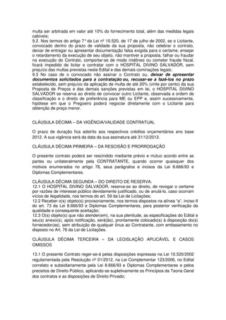 multa ser arbitrada em valor até 10% do fornecimento total, além das medidas legais
cabíveis;
9.2. Nos termos do artigo 7° da Lei nº 10.520, de 17 de julho de 2002, se o Licitante,
convocado dentro do prazo de validade da sua proposta, não celebrar o contrato,
deixar de entregar ou apresentar documentação falsa exigida para o certame, ensejar
o retardamento da execução de seu objeto, não mantiver a proposta, falhar ou fraudar
na execução do Contrato, comportar-se de modo inidôneo ou cometer fraude fiscal,
ficará impedido de licitar e contratar com o HOSPITAL DIVINO SALVADOR, sem
prejuízo das multas previstas neste Edital e das demais cominações legais;
9.3 No caso de o convocado não assinar o Contrato ou, deixar de apresentar
documentos solicitados para a contratação ou, recusar-se a fazê-los no prazo
estabelecido, sem prejuízo da aplicação de multa de até 20% (vinte por cento) da sua
Proposta de Preços e das demais sanções previstas em lei, o HOSPITAL DIVINO
SALVADOR se reserva ao direito de convocar outro Licitante, observada a ordem de
classificação e o direito de preferência para ME ou EPP e, assim sucessivamente,
hipótese em que o Pregoeiro poderá negociar diretamente com o Licitante para
obtenção de preço menor.


CLÁUSULA DÉCIMA – DA VIGÊNCIA/VALIDADE CONTRATUAL

O prazo de duração fica adstrito aos respectivos créditos orçamentários ano base
2012. A sua vigência será da data da sua assinatura até 31/12/2012.

CLÁUSULA DÉCIMA PRIMEIRA – DA RESCISÃO E PRORROGAÇÃO

O presente contrato poderá ser rescindido mediante prévio e mútuo acordo entre as
partes ou unilateralmente pela CONTRATANTE, quando ocorrer quaisquer dos
motivos enumerados no artigo 78, seus parágrafos e incisos da Lei 8.666/93 e
Diplomas Complementares.

CLÁUSULA DÉCIMA SEGUNDA – DO DIREITO DE RESERVA:
12.1 O HOSPITAL DIVINO SALVADOR, reserva-se ao direito, de revogar o certame
por razões de interesse público devidamente justificado, ou de anulá-lo, caso ocorram
vícios de ilegalidade, nos termos do art. 59 da Lei de Licitações;
12.2 Receber o(s) objeto(s) provisoriamente, nos termos dispostos na alínea “a”, inciso II
do art. 73 da Lei 8.666/93 e Diplomas Complementares, para posterior verificação da
qualidade e consequente aceitação;
12.3 O(s) objeto(s) que não atender(em), na sua plenitude, as especificações do Edital e
seu(s) anexo(s), após notificação, será(ão), prontamente colocado(s) à disposição do(s)
fornecedor(es), sem atribuição de qualquer ônus ao Contratante, com embasamento no
disposto no Art. 76 da Lei de Licitações.

CLÁUSULA DÉCIMA TERCEIRA – DA LEGISLAÇÃO APLICÁVEL E CASOS
OMISSOS

13.1 O presente Contrato reger-se-á pelas disposições expressas na Lei 10.520/2002
regulamentada pela Resolução nº 01/2012, na Lei Complementar 123/2006, no Edital
correlato e subsidiariamente pela Lei 8.666/93 e Diplomas Complementares e pelos
preceitos de Direito Público, aplicando-se supletivamente os Princípios da Teoria Geral
dos contratos e as disposições de Direito Privado;
 