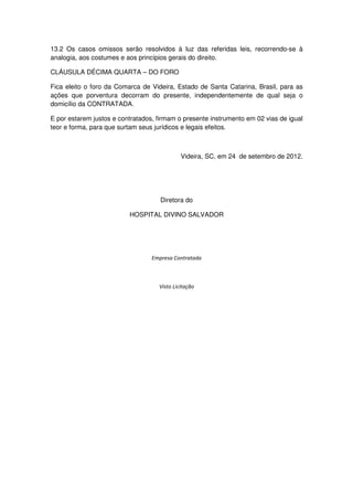 13.2 Os casos omissos serão resolvidos à luz das referidas leis, recorrendo-se à
analogia, aos costumes e aos princípios gerais do direito.

CLÁUSULA DÉCIMA QUARTA – DO FORO

Fica eleito o foro da Comarca de Videira, Estado de Santa Catarina, Brasil, para as
ações que porventura decorram do presente, independentemente de qual seja o
domicílio da CONTRATADA.

E por estarem justos e contratados, firmam o presente instrumento em 02 vias de igual
teor e forma, para que surtam seus jurídicos e legais efeitos.



                                             Videira, SC, em 24 de setembro de 2012.




                                     Diretora do

                          HOSPITAL DIVINO SALVADOR




                                  Empresa Contratada



                                    Visto Licitação
 