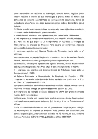 pleno atendimento aos requisitos da habilitação, formular lances, negociar preço,
interpor recursos e desistir de sua interposição e praticar todos os demais atos
pertinentes ao certame, acompanhado do correspondente documento, dentre os
indicados na alínea “a”, se for o caso, que comprovem os poderes do mandante para a
outorga.
5.2 Nesta ocasião o representante legal ou procurador deverá identificar-se exibindo
documento oficial de identificação que contenha foto;
5.3 Será admitido apenas 01 (um) representante para cada licitante credenciado;
5.4 As empresas que não estiverem credenciadas, não terão voz ativa no processo;
5.5 Para fins do que dispõe a Lei Complementar nº 123/2006, a condição de
Microempresa ou Empresa de Pequeno Porte deverá ser comprovada mediante
apresentação da seguinte documentação:
I - empresas optantes pelo Sistema Simples de Tributação, regida pela Lei nº
123/2006:
a) comprovante de opção pelo Simples obtido através do site da Secretaria da Receita
Federal, www.receita.fazenda.gov.br/pessoajuridica/simples/simples.htm;
b) declaração, firmada pelo representante legal da empresa, de não haver nenhum
dos impedimentos previstos no § 4º do artigo 3º da Lei Complementar nº 123/06;
II - empresas não optantes pelo Sistema Simples de Tributação, regido pela Lei
Complementar nº 123/06:
a) Balanço Patrimonial e Demonstração do Resultado do Exercício - DRE,
comprovando ter receita bruta dentro dos limites estabelecidos nos incisos I e II, do
art. 3º da Lei Complementar nº 123/06;
b) Cópia da Declaração de Informação Econômico-fiscais da Pessoa Jurídica - DIPJ e
respectivo recibo de entrega, em conformidade com o Balanço e a DRE;
c) Comprovante de Inscrição e situação cadastral no CNPJ, com prazo de emissão
máximo de 90 (noventa) dias;
d) Declaração, firmada pelo representante legal da empresa, de não haver nenhum
dos impedimentos previstos nos incisos do § 4º do artigo 3º da Lei Complementar nº
123/06;
5.6 Os documentos relacionados no item 5.5, para efeito de comprovação da condição
de Microempresa ou Empresa de Pequeno Porte, poderão ser substituídos pela
certidão expedida pela Junta Comercial, expedida há, no máximo, 90 dias, conforme
Instrução Normativa do DNRC nº 103, publicada no DO de 22/05/2007.
 