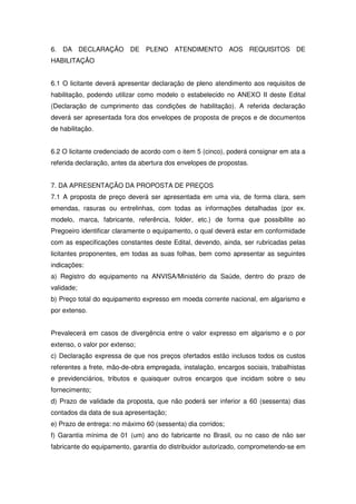6. DA DECLARAÇÃO DE PLENO ATENDIMENTO AOS REQUISITOS DE
HABILITAÇÃO


6.1 O licitante deverá apresentar declaração de pleno atendimento aos requisitos de
habilitação, podendo utilizar como modelo o estabelecido no ANEXO II deste Edital
(Declaração de cumprimento das condições de habilitação). A referida declaração
deverá ser apresentada fora dos envelopes de proposta de preços e de documentos
de habilitação.


6.2 O licitante credenciado de acordo com o item 5 (cinco), poderá consignar em ata a
referida declaração, antes da abertura dos envelopes de propostas.


7. DA APRESENTAÇÃO DA PROPOSTA DE PREÇOS
7.1 A proposta de preço deverá ser apresentada em uma via, de forma clara, sem
emendas, rasuras ou entrelinhas, com todas as informações detalhadas (por ex.
modelo, marca, fabricante, referência, folder, etc.) de forma que possibilite ao
Pregoeiro identificar claramente o equipamento, o qual deverá estar em conformidade
com as especificações constantes deste Edital, devendo, ainda, ser rubricadas pelas
licitantes proponentes, em todas as suas folhas, bem como apresentar as seguintes
indicações:
a) Registro do equipamento na ANVISA/Ministério da Saúde, dentro do prazo de
validade;
b) Preço total do equipamento expresso em moeda corrente nacional, em algarismo e
por extenso.


Prevalecerá em casos de divergência entre o valor expresso em algarismo e o por
extenso, o valor por extenso;
c) Declaração expressa de que nos preços ofertados estão inclusos todos os custos
referentes a frete, mão-de-obra empregada, instalação, encargos sociais, trabalhistas
e previdenciários, tributos e quaisquer outros encargos que incidam sobre o seu
fornecimento;
d) Prazo de validade da proposta, que não poderá ser inferior a 60 (sessenta) dias
contados da data de sua apresentação;
e) Prazo de entrega: no máximo 60 (sessenta) dia corridos;
f) Garantia mínima de 01 (um) ano do fabricante no Brasil, ou no caso de não ser
fabricante do equipamento, garantia do distribuidor autorizado, comprometendo-se em
 