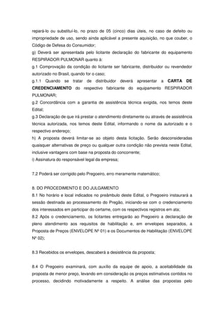 repará-lo ou substituí-lo, no prazo de 05 (cinco) dias úteis, no caso de defeito ou
impropriedade de uso, sendo ainda aplicável a presente aquisição, no que couber, o
Código de Defesa do Consumidor;
g) Deverá ser apresentada pelo licitante declaração do fabricante do equipamento
RESPIRADOR PULMONAR quanto à:
g.1 Comprovação da condição do licitante ser fabricante, distribuidor ou revendedor
autorizado no Brasil, quando for o caso;
g.1.1     Quando   se   tratar   de   distribuidor   deverá   apresentar   a   CARTA DE
CREDENCIAMENTO do respectivo fabricante do equipamento RESPIRADOR
PULMONAR;
g.2 Concordância com a garantia de assistência técnica exigida, nos temos deste
Edital;
g.3 Declaração de que irá prestar o atendimento diretamente ou através de assistência
técnica autorizada, nos temos deste Edital, informando o nome da autorizado e o
respectivo endereço;
h) A proposta deverá limitar-se ao objeto desta licitação. Serão desconsideradas
quaisquer alternativas de preço ou qualquer outra condição não prevista neste Edital,
inclusive vantagens com base na proposta do concorrente;
i) Assinatura do responsável legal da empresa;


7.2 Poderá ser corrigido pelo Pregoeiro, erro meramente matemático;


8. DO PROCEDIMENTO E DO JULGAMENTO
8.1 No horário e local indicados no preâmbulo deste Edital, o Pregoeiro instaurará a
sessão destinada ao processamento do Pregão, iniciando-se com o credenciamento
dos interessados em participar do certame, com os respectivos registros em ata;
8.2 Após o credenciamento, os licitantes entregarão ao Pregoeiro a declaração de
pleno atendimento aos requisitos de habilitação e, em envelopes separados, a
Proposta de Preços (ENVELOPE Nº 01) e os Documentos de Habilitação (ENVELOPE
Nº 02);


8.3 Recebidos os envelopes, descaberá a desistência da proposta;


8.4 O Pregoeiro examinará, com auxílio da equipe de apoio, a aceitabilidade da
proposta de menor preço, levando em consideração os preços estimativos contidos no
processo, decidindo motivadamente a respeito. A análise das propostas pelo
 