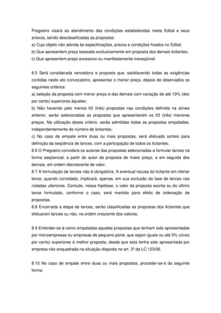 Pregoeiro visará ao atendimento das condições estabelecidas neste Edital e seus
anexos, sendo desclassificadas as propostas:
a) Cujo objeto não atenda às especificações, prazos e condições fixados no Edital;
b) Que apresentem preço baseado exclusivamente em proposta dos demais licitantes;
c) Que apresentem preço excessivo ou manifestamente inexeqüível.


8.5 Será considerada vencedora a proposta que, satisfazendo todas as exigências
contidas neste ato convocatório, apresentar o menor preço, depois de observados os
seguintes critérios:
a) seleção da proposta com menor preço e das demais com variação de até 10% (dez
por cento) superiores àqueles;
b) Não havendo pelo menos 03 (três) propostas nas condições definida na alínea
anterior, serão selecionadas as propostas que apresentarem os 03 (três) menores
preços. Na utilização desse critério, serão admitidas todas as propostas empatadas,
independentemente de número de licitantes;
c) No caso de empate entre duas ou mais propostas, será efetuado sorteio para
definição da seqüência de lances, com a participação de todos os licitantes;
8.6 O Pregoeiro convidará os autores das propostas selecionadas a formular lances na
forma seqüencial, a partir do autor da proposta de maior preço, e em seguida dos
demais, em ordem decrescente de valor;
8.7 A formulação de lances não é obrigatória. A eventual recusa do licitante em ofertar
lance, quando convidado, implicará, apenas, em sua exclusão da fase de lances nas
rodadas ulteriores. Contudo, nessa hipótese, o valor da proposta escrita ou do último
lance formulado, conforme o caso, será mantido para efeito de ordenação de
propostas.
8.8 Encerrada a etapa de lances, serão classificadas as propostas dos licitantes que
efetuaram lances ou não, na ordem crescente dos valores;


8.9 Entender-se-á como empatadas aquelas propostas que tenham sido apresentadas
por microempresas ou empresas de pequeno porte, que sejam iguais ou até 5% (cinco
por cento) superiores à melhor proposta, desde que esta tenha sido apresentada por
empresa não enquadrada na situação disposta no art. 3º da LC 123/06.


8.10 No caso de empate entre duas ou mais propostas, proceder-se-á da seguinte
forma:
 