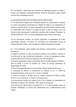 8.17 Constatado o atendimento aos requisitos de habilitação previstos no Edital, o
licitante será habilitado e declarado vencedor, sendo-lhe adjudicado o objeto, desde
que não haja manifestação recursal;


9. DA APRESENTAÇÃO DOS DOCUMENTOS DE HABILITAÇÃO:
9.1 Os documentos exigidos para habilitação poderão ser apresentados no original,
em cópias reprográficas autenticadas por Tabelião de Notas ou por publicações em
órgão da imprensa oficial. As cópias reprográficas dos documentos também podem
ser autenticadas pelo Pregoeiro ou equipe de apoio, a partir do original, até o dia
anterior à data marcada para o recebimento e abertura dos envelopes “Propostas”, no
horário de 09:00 às 11:00h. As cópias reprográficas ficarão retidas no processo;


9.2 Os documentos emitidos via Internet, dispensam a necessidade de prévia
autenticação, devendo, no entanto, ter confirmada sua autenticidade através do
Pregoeiro/Equipe de Apoio, como condição de validade da proposta vencedora.


9.3 - Para habilitação, serão exigidos dos licitantes, exclusivamente, os seguintes
documentos:
a) Registro Comercial, no caso de empresa individual; ato constitutivo, estatuto ou
contrato social em vigor, devidamente registrado e, no caso de sociedade por ações,
acompanhado dos documentos de eleição de seus administradores;
b) Prova de regularidade relativa à Seguridade Social (Certidão Negativa de Débitos –
CND do INSS) e Fundo de Garantia por Tempo de Serviço (Certificado de
Regularidade do FGTS);
c) Prova de Regularidade para com as Fazendas: Federal, Estadual e Municipal.
d) Declaração do licitante do cumprimento ao disposto no art. 7° XXXIII da
                                                                ,
Constituição Federal, conforme art.27, V, da lei n° 8.666/93;
e) Prova de inscrição e situação ativa no Cadastro Nacional de Pessoa Jurídica
(C.N.P.J.), com emissão de, no máximo, 90 (noventa) dias;
f) Os documentos listados nos subitens 9.3.b e 9.3.c, poderão ser substituídos por
Certificado de Registro de Fornecedor - CRF, desde que atualizado;
g) Os documentos referenciados no subitem 9.3 “a” e “e” não precisarão constar do
envelope “Habilitação”, se tiverem sido apresentados para o credenciamento neste
Pregão;
 
