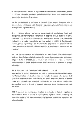 h) Havendo dúvidas a respeito da regularidade dos documentos apresentados, poderá
o Pregoeiro diligenciar a respeito, exclusivamente com vistas a esclarecimentos de
documentos constantes do processo.


9.4 As microempresas e empresas de pequeno porte deverão apresentar toda a
documentação exigida para efeito de comprovação de regularidade fiscal, mesmo que
esta apresente alguma restrição;


9.4.1 - Havendo alguma restrição na comprovação da regularidade fiscal, será
assegurado, às microempresas e empresas de pequeno porte, o prazo de 02 (dois)
dias úteis, cujo termo inicial corresponderá ao momento em que o proponente for
declarado o vencedor, prorrogáveis por igual período, a critério da Administração
Pública, para a regularização da documentação, pagamento ou          parcelamento do
débito, e emissão de eventuais certidões negativas ou positivas com efeito de certidão
negativa.


9.4.2 - A não regularização da documentação, no prazo previsto no subitem anterior,
implicará decadência do direito à contratação, sem prejuízo das sanções previstas no
artigo 81 da Lei nº 8.666/93, sendo facultado à Administração convocar os licitantes
remanescentes, na ordem de classificação, para a assinatura do contrato, ou revogar
a licitação.


10. DO RECURSO, DA ADJUDICAÇÃO E DA HOMOLOGAÇÃO
10.1 No final da sessão, declarado o vencedor, o licitante que quiser recorrer deverá
manifestar, imediata e motivadamente a sua intenção, abrindo-se então o prazo de 3
(três) dias consecutivos para apresentação das razões do recurso, ficando os demais
desde logo intimados para apresentar contrarazões em igual número de dias, que
começarão a correr no término do prazo do recorrente, sendo-lhes assegurada vista
aos autos;


10.2 A ausência de manifestação imediata e motivada do licitante importará a
decadência do direito de recurso, a adjudicação do objeto do certame pelo Pregoeiro
ao licitante vencedor e o encaminhamento do processo à autoridade competente para
a homologação;
 