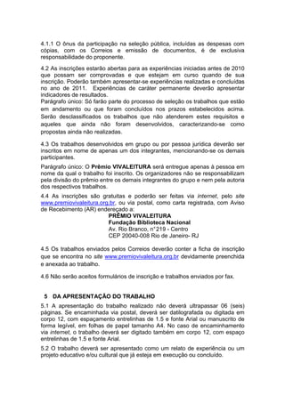 4.1.1 O ônus da participação na seleção pública, incluídas as despesas com
cópias, com os Correios e emissão de documentos, é de exclusiva
responsabilidade do proponente.
4.2 As inscrições estarão abertas para as experiências iniciadas antes de 2010
que possam ser comprovadas e que estejam em curso quando de sua
inscrição. Poderão também apresentar-se experiências realizadas e concluídas
no ano de 2011. Experiências de caráter permanente deverão apresentar
indicadores de resultados.
Parágrafo único: Só farão parte do processo de seleção os trabalhos que estão
em andamento ou que foram concluídos nos prazos estabelecidos acima.
Serão desclassificados os trabalhos que não atenderem estes requisitos e
aqueles que ainda não foram desenvolvidos, caracterizando-se como
propostas ainda não realizadas.

4.3 Os trabalhos desenvolvidos em grupo ou por pessoa jurídica deverão ser
inscritos em nome de apenas um dos integrantes, mencionando-se os demais
participantes.
Parágrafo único: O Prêmio VIVALEITURA será entregue apenas à pessoa em
nome da qual o trabalho foi inscrito. Os organizadores não se responsabilizam
pela divisão do prêmio entre os demais integrantes do grupo e nem pela autoria
dos respectivos trabalhos.
4.4 As inscrições são gratuitas e poderão ser feitas via internet, pelo site
www.premiovivaleitura.org.br, ou via postal, como carta registrada, com Aviso
de Recebimento (AR) endereçado a:
                         PRÊMIO VIVALEITURA
                         Fundação Biblioteca Nacional
                         Av. Rio Branco, n° 219 - Centro
                         CEP 20040-008 Rio de Janeiro- RJ

4.5 Os trabalhos enviados pelos Correios deverão conter a ficha de inscrição
que se encontra no site www.premiovivaleitura.org.br devidamente preenchida
e anexada ao trabalho.

4.6 Não serão aceitos formulários de inscrição e trabalhos enviados por fax.


 5 DA APRESENTAÇÃO DO TRABALHO
5.1 A apresentação do trabalho realizado não deverá ultrapassar 06 (seis)
páginas. Se encaminhada via postal, deverá ser datilografada ou digitada em
corpo 12, com espaçamento entrelinhas de 1.5 e fonte Arial ou manuscrito de
forma legível, em folhas de papel tamanho A4. No caso de encaminhamento
via internet, o trabalho deverá ser digitado também em corpo 12, com espaço
entrelinhas de 1.5 e fonte Arial.
5.2 O trabalho deverá ser apresentado como um relato de experiência ou um
projeto educativo e/ou cultural que já esteja em execução ou concluído.
 