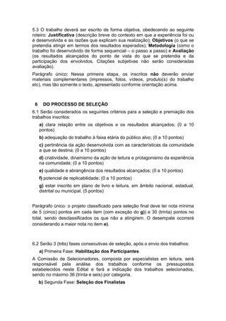 5.3 O trabalho deverá ser escrito de forma objetiva, obedecendo ao seguinte
roteiro: Justificativa (descrição breve do contexto em que a experiência foi ou
é desenvolvida e as razões que explicam sua realização); Objetivos (o que se
pretendia atingir em termos dos resultados esperados); Metodologia (como o
trabalho foi desenvolvido de forma sequencial – o passo a passo) e Avaliação
(os resultados alcançados do ponto de vista do que se pretendia e da
participação dos envolvidos. Citações subjetivas não serão consideradas
avaliação).
Parágrafo único: Nessa primeira etapa, os inscritos não deverão enviar
materiais complementares (impressos, fotos, vídeos, produto(s) do trabalho
etc), mas tão somente o texto, apresentado conforme orientação acima.



 6     DO PROCESSO DE SELEÇÃO
6.1 Serão considerados os seguintes critérios para a seleção e premiação dos
trabalhos inscritos:
     a) clara relação entre os objetivos e os resultados alcançados; (0 a 10
     pontos)
     b) adequação do trabalho à faixa etária do público alvo; (0 a 10 pontos)
     c) pertinência da ação desenvolvida com as características da comunidade
     a que se destina; (0 a 10 pontos)
     d) criatividade, dinamismo da ação de leitura e protagonismo da experiência
     na comunidade; (0 a 10 pontos)
     e) qualidade e abrangência dos resultados alcançados; (0 a 10 pontos)
     f) potencial de replicabilidade; (0 a 10 pontos)
     g) estar inscrito em plano de livro e leitura, em âmbito nacional, estadual,
     distrital ou municipal. (5 pontos)


Parágrafo único: o projeto classificado para seleção final deve ter nota mínima
de 5 (cinco) pontos em cada item (com exceção do g)) e 30 (trinta) pontos no
total, sendo desclassificados os que não a atingirem. O desempate ocorrerá
considerando a maior nota no item e).



6.2 Serão 3 (três) fases consecutivas de seleção, após o envio dos trabalhos:
     a) Primeira Fase: Habilitação dos Participantes
A Comissão de Selecionadores, composta por especialistas em leitura, será
responsável pela análise dos trabalhos conforme os pressupostos
estabelecidos neste Edital e fará a indicação dos trabalhos selecionados,
sendo no máximo 36 (trinta e seis) por categoria.
     b) Segunda Fase: Seleção dos Finalistas
 