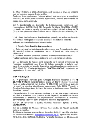 b.1 Dos 108 (cento e oito) selecionados, será solicitado o envio de imagens
que comprovem as experiências vividas.
Parágrafo único: As imagens (fotos ou vídeos) que comprovem a experiência
realizada, de acordo com o trabalho apresentado, deverão ser enviadas via
postal, como carta registrada.

b.2 A Coordenação da Comissão de Selecionadores, juntamente com
representantes do MEC, MinC, OEI, Fundação Santillana, CONSED e UNDIME
comporão um grupo de trabalho que será responsável pela indicação de até 54
(cinquenta e quatro) trabalhos finalistas, sendo 18 (dezoito) em cada categoria.


b.3 A critério da Comissão de Selecionadores, poderão ser realizadas visitas in
loco junto as instituições ou locais de execução dos trabalho, podendo,
inclusive, ser gravadas imagens nessa ocasião.

   c) Terceira Fase: Escolha dos vencedores
c.1 Entre os trabalhos finalistas serão selecionados pela Comissão de Jurados,
18 (dezoito) trabalhos vencedores, sendo 6 (seis) de cada categoria
mencionada.
c.2 Entre os trabalhos premiados, deverão estar representadas todas as
regiões brasileiras, contemplada cada uma com pelo menos um prêmio.

c.3 A Comissão de Jurados será composta por 5 (cinco) profissionais de
renomada competência nas áreas de leitura, educação e cultura, com
experiência anterior em seleção de projetos, indicados pelos representantes do
MEC, MinC, OEI, Fundação Santillana, CONSED e UNDIME, respeitadas as
exigências da Portaria MinC 29/2009.


7 DA PREMIAÇÃO
7.1 A premiação, oferecida pela Fundação Biblioteca Nacional, é de R$
30.000,00 (trinta mil reais) concedidos a cada um dos 18 (dezoito) vencedores
(seis em cada categoria), num total de R$ 540.000,00 (quinhentos e quarenta
mil reais) na seguinte classificação orçamentária: Ação 20KM “Fomento a
Projetos Culturais na Área do Livro, da Leitura e do Conhecimento Científico,
Artístico e Literário”.
 Parágrafo único: Sobre o valor do prêmio de que trata este artigo, incidirão os
impostos e as demais taxas previstas em lei. O prêmio aos selecionados está
condicionado à existência de disponibilidade orçamentária e financeira,
caracterizando a seleção como expectativa de direito do proponente.
7.2 Os 54 (cinquenta e quatro) finalistas receberão diploma e troféu
VIVALEITURA.
7.3 Os indicados da Menção Honrosa José Mindlin, se houver, ganharão
diploma e medalha.
7.4 Os organizadores anunciarão em dezembro de 2012, na mídia e também
no site oficial do Prêmio ( www.premiovivaleitura.org.br) e pelos sites do MEC,
MinC, FBN, OEI, CONSED, UNDIME e Fundação Santillana, os 54 (cinquenta
 